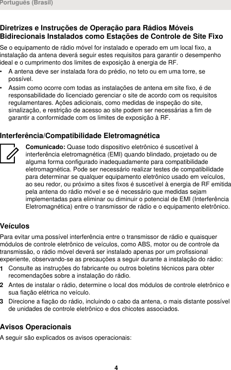 Diretrizes e Instruções de Operação para Rádios MóveisBidirecionais Instalados como Estações de Controle de Site FixoSe o equipamento de rádio móvel for instalado e operado em um local fixo, ainstalação da antena deverá seguir estes requisitos para garantir o desempenhoideal e o cumprimento dos limites de exposição à energia de RF.• A antena deve ser instalada fora do prédio, no teto ou em uma torre, sepossível.• Assim como ocorre com todas as instalações de antena em site fixo, é deresponsabilidade do licenciado gerenciar o site de acordo com os requisitosregulamentares. Ações adicionais, como medidas de inspeção do site,sinalização, e restrição de acesso ao site podem ser necessárias a fim degarantir a conformidade com os limites de exposição à RF.Interferência/Compatibilidade EletromagnéticaComunicado: Quase todo dispositivo eletrônico é suscetível àinterferência eletromagnética (EMI) quando blindado, projetado ou dealguma forma configurado inadequadamente para compatibilidadeeletromagnética. Pode ser necessário realizar testes de compatibilidadepara determinar se qualquer equipamento eletrônico usado em veículos,ao seu redor, ou próximo a sites fixos é suscetível à energia de RF emitidapela antena do rádio móvel e se é necessário que medidas sejamimplementadas para eliminar ou diminuir o potencial de EMI (InterferênciaEletromagnética) entre o transmissor de rádio e o equipamento eletrônico.VeículosPara evitar uma possível interferência entre o transmissor de rádio e quaisquermódulos de controle eletrônico de veículos, como ABS, motor ou de controle datransmissão, o rádio móvel deverá ser instalado apenas por um profissionalexperiente, observando-se as precauções a seguir durante a instalação do rádio:1Consulte as instruções do fabricante ou outros boletins técnicos para obterrecomendações sobre a instalação do rádio.2Antes de instalar o rádio, determine o local dos módulos de controle eletrônico esua fiação elétrica no veículo.3Direcione a fiação do rádio, incluindo o cabo da antena, o mais distante possívelde unidades de controle eletrônico e dos chicotes associados.Avisos OperacionaisA seguir são explicados os avisos operacionais:Português (Brasil)4 