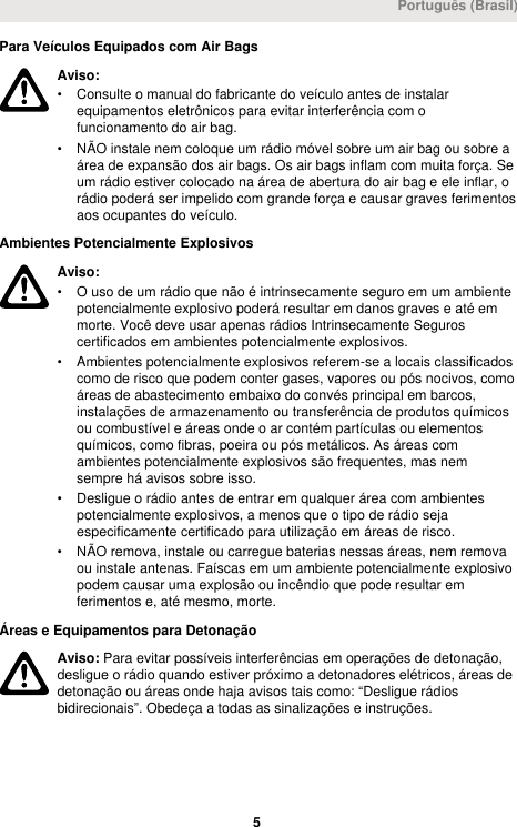 Para Veículos Equipados com Air BagsAviso:• Consulte o manual do fabricante do veículo antes de instalarequipamentos eletrônicos para evitar interferência com ofuncionamento do air bag.• NÃO instale nem coloque um rádio móvel sobre um air bag ou sobre aárea de expansão dos air bags. Os air bags inflam com muita força. Seum rádio estiver colocado na área de abertura do air bag e ele inflar, orádio poderá ser impelido com grande força e causar graves ferimentosaos ocupantes do veículo.Ambientes Potencialmente ExplosivosAviso:• O uso de um rádio que não é intrinsecamente seguro em um ambientepotencialmente explosivo poderá resultar em danos graves e até emmorte. Você deve usar apenas rádios Intrinsecamente Seguroscertificados em ambientes potencialmente explosivos.• Ambientes potencialmente explosivos referem-se a locais classificadoscomo de risco que podem conter gases, vapores ou pós nocivos, comoáreas de abastecimento embaixo do convés principal em barcos,instalações de armazenamento ou transferência de produtos químicosou combustível e áreas onde o ar contém partículas ou elementosquímicos, como fibras, poeira ou pós metálicos. As áreas comambientes potencialmente explosivos são frequentes, mas nemsempre há avisos sobre isso.• Desligue o rádio antes de entrar em qualquer área com ambientespotencialmente explosivos, a menos que o tipo de rádio sejaespecificamente certificado para utilização em áreas de risco.• NÃO remova, instale ou carregue baterias nessas áreas, nem removaou instale antenas. Faíscas em um ambiente potencialmente explosivopodem causar uma explosão ou incêndio que pode resultar emferimentos e, até mesmo, morte.Áreas e Equipamentos para DetonaçãoAviso: Para evitar possíveis interferências em operações de detonação,desligue o rádio quando estiver próximo a detonadores elétricos, áreas dedetonação ou áreas onde haja avisos tais como: “Desligue rádiosbidirecionais”. Obedeça a todas as sinalizações e instruções.Português (Brasil) 5