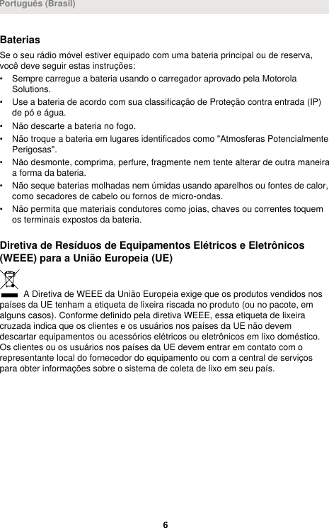 BateriasSe o seu rádio móvel estiver equipado com uma bateria principal ou de reserva,você deve seguir estas instruções:• Sempre carregue a bateria usando o carregador aprovado pela MotorolaSolutions.• Use a bateria de acordo com sua classificação de Proteção contra entrada (IP)de pó e água.• Não descarte a bateria no fogo.• Não troque a bateria em lugares identificados como &quot;Atmosferas PotencialmentePerigosas&quot;.• Não desmonte, comprima, perfure, fragmente nem tente alterar de outra maneiraa forma da bateria.• Não seque baterias molhadas nem úmidas usando aparelhos ou fontes de calor,como secadores de cabelo ou fornos de micro-ondas.• Não permita que materiais condutores como joias, chaves ou correntes toquemos terminais expostos da bateria.Diretiva de Resíduos de Equipamentos Elétricos e Eletrônicos(WEEE) para a União Europeia (UE) A Diretiva de WEEE da União Europeia exige que os produtos vendidos nospaíses da UE tenham a etiqueta de lixeira riscada no produto (ou no pacote, emalguns casos). Conforme definido pela diretiva WEEE, essa etiqueta de lixeiracruzada indica que os clientes e os usuários nos países da UE não devemdescartar equipamentos ou acessórios elétricos ou eletrônicos em lixo doméstico.Os clientes ou os usuários nos países da UE devem entrar em contato com orepresentante local do fornecedor do equipamento ou com a central de serviçospara obter informações sobre o sistema de coleta de lixo em seu país.Português (Brasil)6 