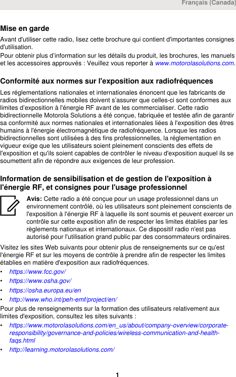 Mise en gardeAvant d&apos;utiliser cette radio, lisez cette brochure qui contient d&apos;importantes consignesd&apos;utilisation.Pour obtenir plus d’information sur les détails du produit, les brochures, les manuelset les accessoires approuvés : Veuillez vous reporter à www.motorolasolutions.com.Conformité aux normes sur l&apos;exposition aux radiofréquencesLes réglementations nationales et internationales énoncent que les fabricants deradios bidirectionnelles mobiles doivent s’assurer que celles-ci sont conformes auxlimites d’exposition à l&apos;énergie RF avant de les commercialiser. Cette radiobidirectionnelle Motorola Solutions a été conçue, fabriquée et testée afin de garantirsa conformité aux normes nationales et internationales liées à l&apos;exposition des êtreshumains à l&apos;énergie électromagnétique de radiofréquence. Lorsque les radiosbidirectionnelles sont utilisées à des fins professionnelles, la réglementation envigueur exige que les utilisateurs soient pleinement conscients des effets del&apos;exposition et qu&apos;ils soient capables de contrôler le niveau d&apos;exposition auquel ils sesoumettent afin de répondre aux exigences de leur profession.Information de sensibilisation et de gestion de l&apos;exposition àl&apos;énergie RF, et consignes pour l&apos;usage professionnelAvis: Cette radio a été conçue pour un usage professionnel dans unenvironnement contrôlé, où les utilisateurs sont pleinement conscients del&apos;exposition à l&apos;énergie RF à laquelle ils sont soumis et peuvent exercer uncontrôle sur cette exposition afin de respecter les limites établies par lesrèglements nationaux et internationaux. Ce dispositif radio n&apos;est pasautorisé pour l&apos;utilisation grand public par des consommateurs ordinaires.Visitez les sites Web suivants pour obtenir plus de renseignements sur ce qu&apos;estl&apos;énergie RF et sur les moyens de contrôle à prendre afin de respecter les limitesétablies en matière d&apos;exposition aux radiofréquences.•https://www.fcc.gov/•https://www.osha.gov/•https://osha.europa.eu/en•http://www.who.int/peh-emf/project/en/Pour plus de renseignements sur la formation des utilisateurs relativement auxlimites d&apos;exposition, consultez les sites suivants :•https://www.motorolasolutions.com/en_us/about/company-overview/corporate-responsibility/governance-and-policies/wireless-communication-and-health-faqs.html•http://learning.motorolasolutions.com/Français (Canada) 1