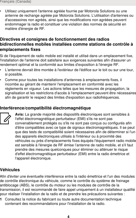 • Utilisez uniquement l&apos;antenne agréée fournie par Motorola Solutions ou uneantenne de rechange agréée par Motorola Solutions. L&apos;utilisation d&apos;antennes oud&apos;accessoires non agréés, ainsi que les modifications non agréées peuventendommager la radio et constituer une violation des normes de sécurité enmatière d&apos;énergie de RF.Directives et consignes de fonctionnement des radiosbidirectionnelles mobiles installées comme stations de contrôle àemplacements fixesSi de l&apos;équipement de radio mobile est installé et utilisé dans un emplacement fixe,l&apos;installation de l&apos;antenne doit satisfaire aux exigences suivantes afin d&apos;assurer unrendement optimal et la conformité aux limites d&apos;exposition à l&apos;énergie RF.• L&apos;antenne devrait être montée à l&apos;extérieur de l&apos;édifice sur le toit ou sur une tour,si possible.• Comme pour toutes les installations d&apos;antennes à emplacements fixes, ilincombe au gérant de maintenir l&apos;emplacement en conformité avec lesrèglements en vigueur. Les actions telles que les mesures de propagation, lasignalisation et les restrictions d&apos;accès à l&apos;emplacement peuvent être nécessairesafin de garantir le respect des limites d&apos;exposition aux radiofréquences.Interférence/compatibilité électromagnétiqueAvis: La grande majorité des dispositifs électroniques sont sensibles àl&apos;effet électromagnétique perturbateur (EMI) s&apos;ils ne sont pasconvenablement protégés ou s&apos;ils ne sont pas conçus ou configurés afind&apos;être compatibles avec ce type de signaux électromagnétiques. Il se peutque des tests de compatibilité soient nécessaires afin de déterminer si l&apos;undes appareils électroniques utilisés à l&apos;intérieur ou à proximité desvéhicules ou près d’emplacements fixes équipés l&apos;équipement radio mobileest sensible à l&apos;énergie de RF émise l’antenne de radio mobile, et s&apos;il fautprendre des mesures quelconques pour éliminer ou atténuer le risqued&apos;effet électromagnétique perturbateur (EMI) entre la radio émettrice etl&apos;appareil électronique.VéhiculesAfin d&apos;éviter une éventuelle interférence entre la radio émettrice et l&apos;un des modulesde contrôle électronique du véhicule, comme le contrôle du système de freinageantiblocage (ABS), le contrôle du moteur ou les modules de contrôle de latransmission, il est recommandé de faire appel uniquement à un installateur qualifiépour réaliser l&apos;installation de la radio et de prendre les précautions suivantes :1Consultez la notice du fabricant ou toute autre documentation techniquecontenant des recommandations pour l&apos;installation de la radio.Français (Canada)4 