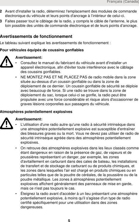 2Avant d&apos;installer la radio, déterminez l&apos;emplacement des modules de commandeélectronique du véhicule et leurs points d&apos;ancrage à l’intérieur de celui-ci.3Faites passer tout le câblage de la radio, y compris le câble de l&apos;antenne, le plusloin possible des unités de commande électronique et de leurs points d’ancrage.Avertissements de fonctionnementLe tableau suivant explique les avertissements de fonctionnement :Pour véhicules équipés de coussins gonflablesAvertissement:• Consultez le manuel du fabricant du véhicule avant d&apos;installer unappareil électronique, afin d&apos;éviter toute interférence avec le câblagedes coussins gonflables.• NE MONTEZ PAS ET NE PLACEZ PAS de radio mobile dans la zonesituée au-dessus d&apos;un coussin gonflable ou dans la zone dedéploiement de ce dernier. Un coussin gonflable de sécurité se déploieavec beaucoup de force. Si une radio se trouve dans la zone dedéploiement du sac, lorsque celui-ci se gonfle, la radio peut êtrepropulsée avec une force considérable et risque alors d&apos;occasionner degraves lésions corporelles aux passagers du véhicule.Atmosphères potentiellement explosivesAvertissement:• L&apos;utilisation d&apos;une radio autre qu&apos;une radio à sécurité intrinsèque dansune atmosphère potentiellement explosive est susceptible d&apos;entraînerdes blessures graves ou la mort. Vous ne devez pas utiliser de radio desécurité intrinsèque agréée dans des atmosphères potentiellementexplosives.• On retrouve des atmosphères explosives dans les lieux classés commeétant dangereux en raison de la présence de gaz, de vapeurs et depoussières représentant un danger, par exemple, les zonesd&apos;avitaillement en carburant dans des cales de bateau, les installationsde transfert et de stockage de carburant ou de produits chimiques, etles zones dans lesquelles l&apos;air est chargé en produits chimiques ou enparticules telles que de la poudre de céréales, de la poussière ou de lapoudre métallique. Les zones à atmosphères potentiellementexplosives affichent généralement des panneaux de mise en garde,mais ce n&apos;est pas toujours le cas.• Éteignez la radio avant d&apos;accéder à un lieu présentant une atmosphèrepotentiellement explosive, à moins qu&apos;il s&apos;agisse d&apos;un type de radiocertifié spécifiquement pour une utilisation dans des zonesdangereuses.Français (Canada) 5