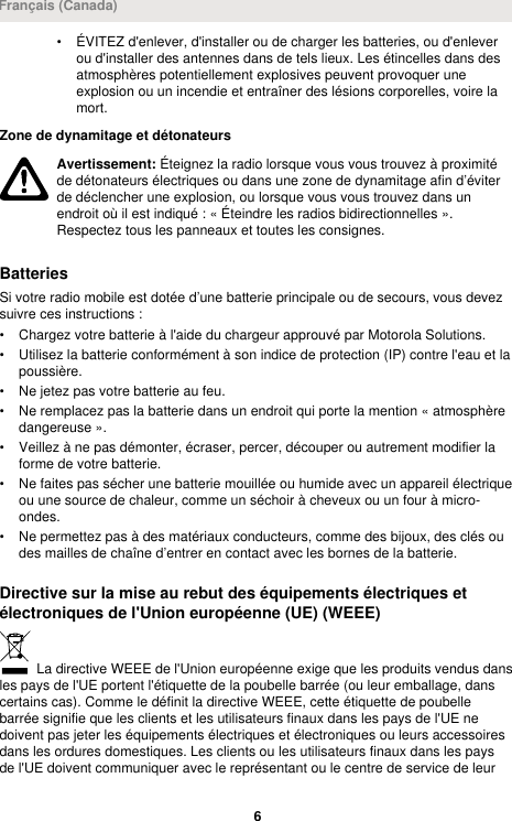 • ÉVITEZ d&apos;enlever, d&apos;installer ou de charger les batteries, ou d&apos;enleverou d&apos;installer des antennes dans de tels lieux. Les étincelles dans desatmosphères potentiellement explosives peuvent provoquer uneexplosion ou un incendie et entraîner des lésions corporelles, voire lamort.Zone de dynamitage et détonateursAvertissement: Éteignez la radio lorsque vous vous trouvez à proximitéde détonateurs électriques ou dans une zone de dynamitage afin d’éviterde déclencher une explosion, ou lorsque vous vous trouvez dans unendroit où il est indiqué : « Éteindre les radios bidirectionnelles ».Respectez tous les panneaux et toutes les consignes.BatteriesSi votre radio mobile est dotée d’une batterie principale ou de secours, vous devezsuivre ces instructions :• Chargez votre batterie à l&apos;aide du chargeur approuvé par Motorola Solutions.• Utilisez la batterie conformément à son indice de protection (IP) contre l&apos;eau et lapoussière.• Ne jetez pas votre batterie au feu.• Ne remplacez pas la batterie dans un endroit qui porte la mention « atmosphèredangereuse ».• Veillez à ne pas démonter, écraser, percer, découper ou autrement modifier laforme de votre batterie.• Ne faites pas sécher une batterie mouillée ou humide avec un appareil électriqueou une source de chaleur, comme un séchoir à cheveux ou un four à micro-ondes.• Ne permettez pas à des matériaux conducteurs, comme des bijoux, des clés oudes mailles de chaîne d’entrer en contact avec les bornes de la batterie.Directive sur la mise au rebut des équipements électriques etélectroniques de l&apos;Union européenne (UE) (WEEE) La directive WEEE de l&apos;Union européenne exige que les produits vendus dansles pays de l&apos;UE portent l&apos;étiquette de la poubelle barrée (ou leur emballage, danscertains cas). Comme le définit la directive WEEE, cette étiquette de poubellebarrée signifie que les clients et les utilisateurs finaux dans les pays de l&apos;UE nedoivent pas jeter les équipements électriques et électroniques ou leurs accessoiresdans les ordures domestiques. Les clients ou les utilisateurs finaux dans les paysde l&apos;UE doivent communiquer avec le représentant ou le centre de service de leurFrançais (Canada)6 