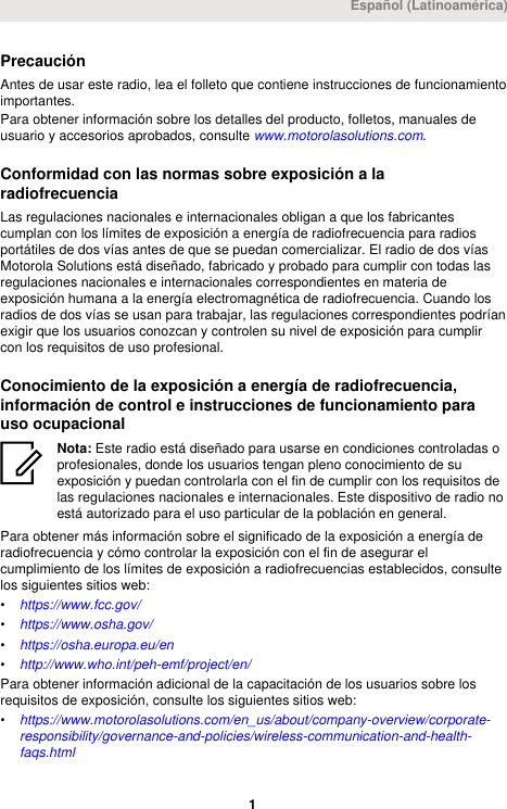 PrecauciónAntes de usar este radio, lea el folleto que contiene instrucciones de funcionamientoimportantes.Para obtener información sobre los detalles del producto, folletos, manuales deusuario y accesorios aprobados, consulte www.motorolasolutions.com.Conformidad con las normas sobre exposición a laradiofrecuenciaLas regulaciones nacionales e internacionales obligan a que los fabricantescumplan con los límites de exposición a energía de radiofrecuencia para radiosportátiles de dos vías antes de que se puedan comercializar. El radio de dos víasMotorola Solutions está diseñado, fabricado y probado para cumplir con todas lasregulaciones nacionales e internacionales correspondientes en materia deexposición humana a la energía electromagnética de radiofrecuencia. Cuando losradios de dos vías se usan para trabajar, las regulaciones correspondientes podríanexigir que los usuarios conozcan y controlen su nivel de exposición para cumplircon los requisitos de uso profesional.Conocimiento de la exposición a energía de radiofrecuencia,información de control e instrucciones de funcionamiento parauso ocupacionalNota: Este radio está diseñado para usarse en condiciones controladas oprofesionales, donde los usuarios tengan pleno conocimiento de suexposición y puedan controlarla con el fin de cumplir con los requisitos delas regulaciones nacionales e internacionales. Este dispositivo de radio noestá autorizado para el uso particular de la población en general.Para obtener más información sobre el significado de la exposición a energía deradiofrecuencia y cómo controlar la exposición con el fin de asegurar elcumplimiento de los límites de exposición a radiofrecuencias establecidos, consultelos siguientes sitios web:•https://www.fcc.gov/•https://www.osha.gov/•https://osha.europa.eu/en•http://www.who.int/peh-emf/project/en/Para obtener información adicional de la capacitación de los usuarios sobre losrequisitos de exposición, consulte los siguientes sitios web:•https://www.motorolasolutions.com/en_us/about/company-overview/corporate-responsibility/governance-and-policies/wireless-communication-and-health-faqs.htmlEspañol (Latinoamérica) 1