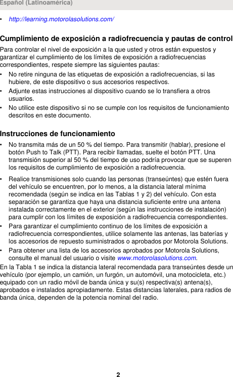 •http://learning.motorolasolutions.com/Cumplimiento de exposición a radiofrecuencia y pautas de controlPara controlar el nivel de exposición a la que usted y otros están expuestos ygarantizar el cumplimiento de los límites de exposición a radiofrecuenciascorrespondientes, respete siempre las siguientes pautas:• No retire ninguna de las etiquetas de exposición a radiofrecuencias, si lashubiere, de este dispositivo o sus accesorios respectivos.• Adjunte estas instrucciones al dispositivo cuando se lo transfiera a otrosusuarios.• No utilice este dispositivo si no se cumple con los requisitos de funcionamientodescritos en este documento.Instrucciones de funcionamiento• No transmita más de un 50 % del tiempo. Para transmitir (hablar), presione elbotón Push to Talk (PTT). Para recibir llamadas, suelte el botón PTT. Unatransmisión superior al 50 % del tiempo de uso podría provocar que se superenlos requisitos de cumplimiento de exposición a radiofrecuencia.• Realice transmisiones solo cuando las personas (transeúntes) que estén fueradel vehículo se encuentren, por lo menos, a la distancia lateral mínimarecomendada (según se indica en las Tablas 1 y 2) del vehículo. Con estaseparación se garantiza que haya una distancia suficiente entre una antenainstalada correctamente en el exterior (según las instrucciones de instalación)para cumplir con los límites de exposición a radiofrecuencia correspondientes.• Para garantizar el cumplimiento continuo de los límites de exposición aradiofrecuencia correspondientes, utilice solamente las antenas, las baterías ylos accesorios de repuesto suministrados o aprobados por Motorola Solutions.• Para obtener una lista de los accesorios aprobados por Motorola Solutions,consulte el manual del usuario o visite www.motorolasolutions.com.En la Tabla 1 se indica la distancia lateral recomendada para transeúntes desde unvehículo (por ejemplo, un camión, un furgón, un automóvil, una motocicleta, etc.)equipado con un radio móvil de banda única y su(s) respectiva(s) antena(s),aprobados e instalados apropiadamente. Estas distancias laterales, para radios debanda única, dependen de la potencia nominal del radio.Español (Latinoamérica)2 