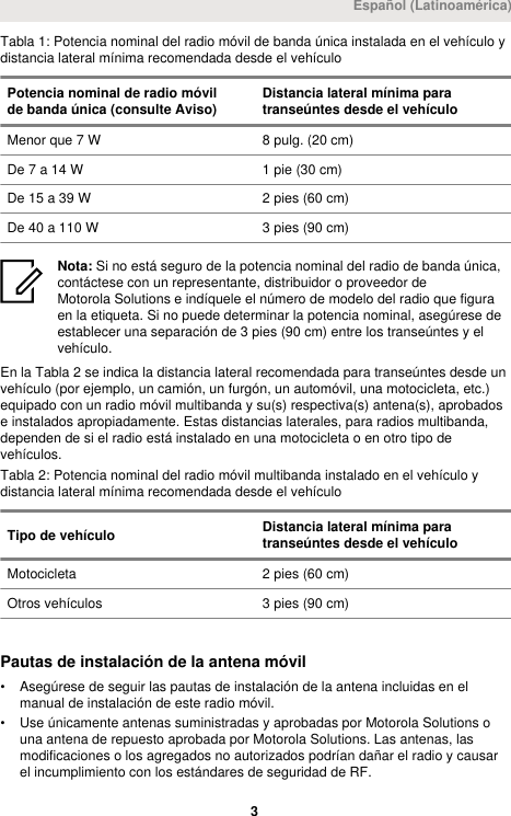 Tabla 1: Potencia nominal del radio móvil de banda única instalada en el vehículo ydistancia lateral mínima recomendada desde el vehículoPotencia nominal de radio móvilde banda única (consulte Aviso) Distancia lateral mínima paratranseúntes desde el vehículoMenor que 7 W 8 pulg. (20 cm)De 7 a 14 W 1 pie (30 cm)De 15 a 39 W 2 pies (60 cm)De 40 a 110 W 3 pies (90 cm)Nota: Si no está seguro de la potencia nominal del radio de banda única,contáctese con un representante, distribuidor o proveedor deMotorola Solutions e indíquele el número de modelo del radio que figuraen la etiqueta. Si no puede determinar la potencia nominal, asegúrese deestablecer una separación de 3 pies (90 cm) entre los transeúntes y elvehículo.En la Tabla 2 se indica la distancia lateral recomendada para transeúntes desde unvehículo (por ejemplo, un camión, un furgón, un automóvil, una motocicleta, etc.)equipado con un radio móvil multibanda y su(s) respectiva(s) antena(s), aprobadose instalados apropiadamente. Estas distancias laterales, para radios multibanda,dependen de si el radio está instalado en una motocicleta o en otro tipo devehículos.Tabla 2: Potencia nominal del radio móvil multibanda instalado en el vehículo ydistancia lateral mínima recomendada desde el vehículoTipo de vehículo Distancia lateral mínima paratranseúntes desde el vehículoMotocicleta 2 pies (60 cm)Otros vehículos 3 pies (90 cm)Pautas de instalación de la antena móvil• Asegúrese de seguir las pautas de instalación de la antena incluidas en elmanual de instalación de este radio móvil.• Use únicamente antenas suministradas y aprobadas por Motorola Solutions ouna antena de repuesto aprobada por Motorola Solutions. Las antenas, lasmodificaciones o los agregados no autorizados podrían dañar el radio y causarel incumplimiento con los estándares de seguridad de RF.Español (Latinoamérica) 3