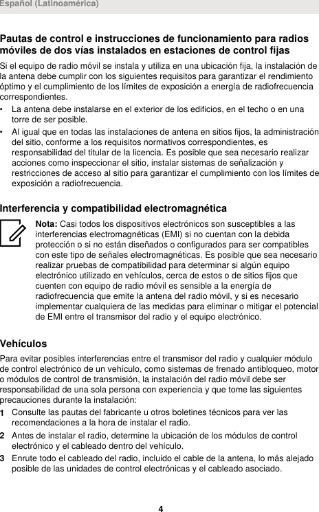 Pautas de control e instrucciones de funcionamiento para radiosmóviles de dos vías instalados en estaciones de control fijasSi el equipo de radio móvil se instala y utiliza en una ubicación fija, la instalación dela antena debe cumplir con los siguientes requisitos para garantizar el rendimientoóptimo y el cumplimiento de los límites de exposición a energía de radiofrecuenciacorrespondientes.• La antena debe instalarse en el exterior de los edificios, en el techo o en unatorre de ser posible.• Al igual que en todas las instalaciones de antena en sitios fijos, la administracióndel sitio, conforme a los requisitos normativos correspondientes, esresponsabilidad del titular de la licencia. Es posible que sea necesario realizaracciones como inspeccionar el sitio, instalar sistemas de señalización yrestricciones de acceso al sitio para garantizar el cumplimiento con los límites deexposición a radiofrecuencia.Interferencia y compatibilidad electromagnéticaNota: Casi todos los dispositivos electrónicos son susceptibles a lasinterferencias electromagnéticas (EMI) si no cuentan con la debidaprotección o si no están diseñados o configurados para ser compatiblescon este tipo de señales electromagnéticas. Es posible que sea necesariorealizar pruebas de compatibilidad para determinar si algún equipoelectrónico utilizado en vehículos, cerca de estos o de sitios fijos quecuenten con equipo de radio móvil es sensible a la energía deradiofrecuencia que emite la antena del radio móvil, y si es necesarioimplementar cualquiera de las medidas para eliminar o mitigar el potencialde EMI entre el transmisor del radio y el equipo electrónico.VehículosPara evitar posibles interferencias entre el transmisor del radio y cualquier módulode control electrónico de un vehículo, como sistemas de frenado antibloqueo, motoro módulos de control de transmisión, la instalación del radio móvil debe serresponsabilidad de una sola persona con experiencia y que tome las siguientesprecauciones durante la instalación:1Consulte las pautas del fabricante u otros boletines técnicos para ver lasrecomendaciones a la hora de instalar el radio.2Antes de instalar el radio, determine la ubicación de los módulos de controlelectrónico y el cableado dentro del vehículo.3Enrute todo el cableado del radio, incluido el cable de la antena, lo más alejadoposible de las unidades de control electrónicas y el cableado asociado.Español (Latinoamérica)4 