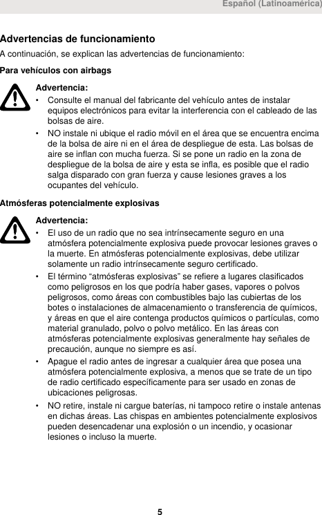 Advertencias de funcionamientoA continuación, se explican las advertencias de funcionamiento:Para vehículos con airbagsAdvertencia:• Consulte el manual del fabricante del vehículo antes de instalarequipos electrónicos para evitar la interferencia con el cableado de lasbolsas de aire.• NO instale ni ubique el radio móvil en el área que se encuentra encimade la bolsa de aire ni en el área de despliegue de esta. Las bolsas deaire se inflan con mucha fuerza. Si se pone un radio en la zona dedespliegue de la bolsa de aire y esta se infla, es posible que el radiosalga disparado con gran fuerza y cause lesiones graves a losocupantes del vehículo.Atmósferas potencialmente explosivasAdvertencia:• El uso de un radio que no sea intrínsecamente seguro en unaatmósfera potencialmente explosiva puede provocar lesiones graves ola muerte. En atmósferas potencialmente explosivas, debe utilizarsolamente un radio intrínsecamente seguro certificado.• El término “atmósferas explosivas” se refiere a lugares clasificadoscomo peligrosos en los que podría haber gases, vapores o polvospeligrosos, como áreas con combustibles bajo las cubiertas de losbotes o instalaciones de almacenamiento o transferencia de químicos,y áreas en que el aire contenga productos químicos o partículas, comomaterial granulado, polvo o polvo metálico. En las áreas conatmósferas potencialmente explosivas generalmente hay señales deprecaución, aunque no siempre es así.• Apague el radio antes de ingresar a cualquier área que posea unaatmósfera potencialmente explosiva, a menos que se trate de un tipode radio certificado específicamente para ser usado en zonas deubicaciones peligrosas.• NO retire, instale ni cargue baterías, ni tampoco retire o instale antenasen dichas áreas. Las chispas en ambientes potencialmente explosivospueden desencadenar una explosión o un incendio, y ocasionarlesiones o incluso la muerte.Español (Latinoamérica) 5