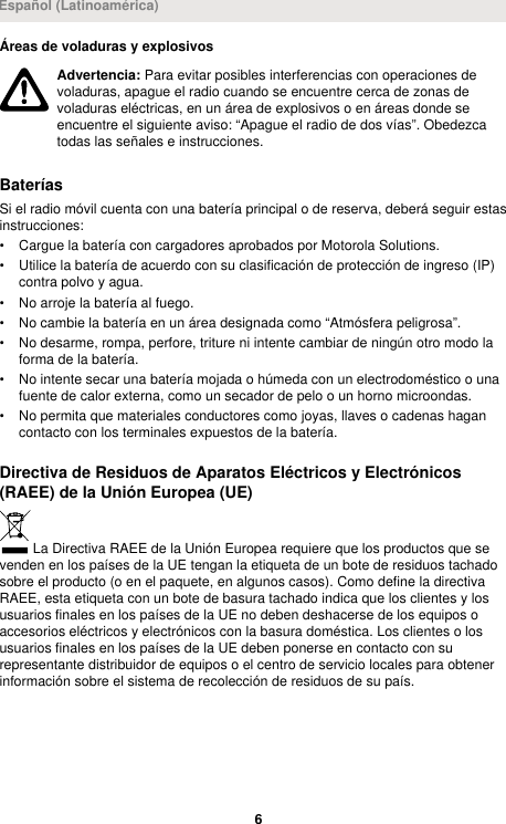 Áreas de voladuras y explosivosAdvertencia: Para evitar posibles interferencias con operaciones devoladuras, apague el radio cuando se encuentre cerca de zonas devoladuras eléctricas, en un área de explosivos o en áreas donde seencuentre el siguiente aviso: “Apague el radio de dos vías”. Obedezcatodas las señales e instrucciones.BateríasSi el radio móvil cuenta con una batería principal o de reserva, deberá seguir estasinstrucciones:• Cargue la batería con cargadores aprobados por Motorola Solutions.• Utilice la batería de acuerdo con su clasificación de protección de ingreso (IP)contra polvo y agua.• No arroje la batería al fuego.• No cambie la batería en un área designada como “Atmósfera peligrosa”.• No desarme, rompa, perfore, triture ni intente cambiar de ningún otro modo laforma de la batería.• No intente secar una batería mojada o húmeda con un electrodoméstico o unafuente de calor externa, como un secador de pelo o un horno microondas.• No permita que materiales conductores como joyas, llaves o cadenas hagancontacto con los terminales expuestos de la batería.Directiva de Residuos de Aparatos Eléctricos y Electrónicos(RAEE) de la Unión Europea (UE)La Directiva RAEE de la Unión Europea requiere que los productos que sevenden en los países de la UE tengan la etiqueta de un bote de residuos tachadosobre el producto (o en el paquete, en algunos casos). Como define la directivaRAEE, esta etiqueta con un bote de basura tachado indica que los clientes y losusuarios finales en los países de la UE no deben deshacerse de los equipos oaccesorios eléctricos y electrónicos con la basura doméstica. Los clientes o losusuarios finales en los países de la UE deben ponerse en contacto con surepresentante distribuidor de equipos o el centro de servicio locales para obtenerinformación sobre el sistema de recolección de residuos de su país.Español (Latinoamérica)6 