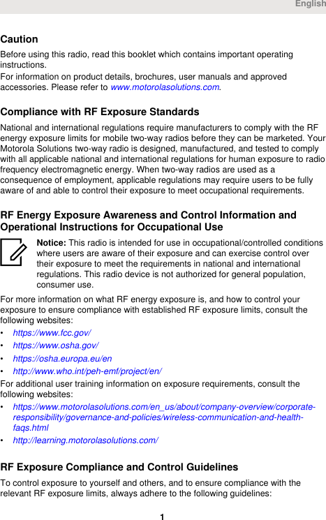 CautionBefore using this radio, read this booklet which contains important operatinginstructions.For information on product details, brochures, user manuals and approvedaccessories. Please refer to www.motorolasolutions.com.Compliance with RF Exposure StandardsNational and international regulations require manufacturers to comply with the RFenergy exposure limits for mobile two-way radios before they can be marketed. YourMotorola Solutions two-way radio is designed, manufactured, and tested to complywith all applicable national and international regulations for human exposure to radiofrequency electromagnetic energy. When two-way radios are used as aconsequence of employment, applicable regulations may require users to be fullyaware of and able to control their exposure to meet occupational requirements.RF Energy Exposure Awareness and Control Information andOperational Instructions for Occupational UseNotice: This radio is intended for use in occupational/controlled conditionswhere users are aware of their exposure and can exercise control overtheir exposure to meet the requirements in national and internationalregulations. This radio device is not authorized for general population,consumer use.For more information on what RF energy exposure is, and how to control yourexposure to ensure compliance with established RF exposure limits, consult thefollowing websites:•https://www.fcc.gov/•https://www.osha.gov/•https://osha.europa.eu/en•http://www.who.int/peh-emf/project/en/For additional user training information on exposure requirements, consult thefollowing websites:•https://www.motorolasolutions.com/en_us/about/company-overview/corporate-responsibility/governance-and-policies/wireless-communication-and-health-faqs.html•http://learning.motorolasolutions.com/RF Exposure Compliance and Control GuidelinesTo control exposure to yourself and others, and to ensure compliance with therelevant RF exposure limits, always adhere to the following guidelines:English 1