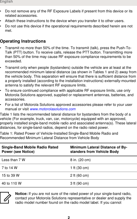 • Do not remove any of the RF Exposure Labels if present from this device or itsrelated accessories.• Attach these instructions to the device when you transfer it to other users.• Do not use this device if the operational requirements described herein are notmet.Operating Instructions• Transmit no more than 50% of the time. To transmit (talk), press the Push-To-Talk (PTT) button. To receive calls, release the PTT button. Transmitting morethan 50% of the time may cause RF exposure compliance requirements to beexceeded.• Transmit only when people (bystanders) outside the vehicle are at least at therecommended minimum lateral distance (as shown in Tables 1 and 2) away fromthe vehicle body. This separation will ensure that there is sufficient distance froma properly installed (according to the installation instructions) externally-mountedantenna to satisfy the relevant RF exposure limits.• To ensure continued compliance with applicable RF exposure limits, use onlyMotorola Solutions approved, supplied or replacement antennas, batteries, andaccessories.• For a list of Motorola Solutions approved accessories please refer to your usermanual or visit www.motorolasolutions.comTable 1 lists the recommended lateral distance for bystanders from the body of avehicle (For example, truck, van, car, motorcycle) equipped with an approved,properly installed single-band mobile radio and associated antenna(s). These lateraldistances, for single-band radios, depend on the radio rated power.Table 1: Rated Power of Vehicle-Installed Single-Band Mobile Radio andRecommended Minimum Lateral Distance from Vehicle BodySingle-Band Mobile Radio RatedPower (see Notice) Minimum Lateral Distance of By-standers from Vehicle BodyLess than 7 W 8 in. (20 cm)7 to 14 W 1 ft (30 cm)15 to 39 W 2 ft (60 cm)40 to 110 W 3 ft (90 cm)Notice: If you are not sure of the rated power of your single-band radio,contact your Motorola Solutions representative or dealer and supply theradio model number found on the radio model label. If you cannotEnglish2 