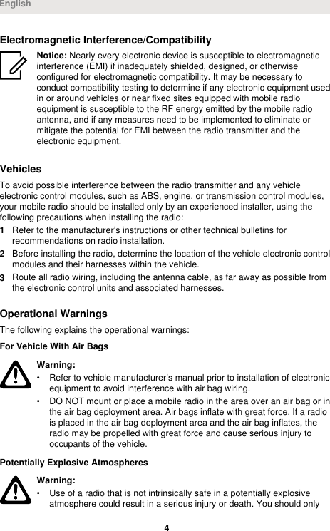 Electromagnetic Interference/CompatibilityNotice: Nearly every electronic device is susceptible to electromagneticinterference (EMI) if inadequately shielded, designed, or otherwiseconfigured for electromagnetic compatibility. It may be necessary toconduct compatibility testing to determine if any electronic equipment usedin or around vehicles or near fixed sites equipped with mobile radioequipment is susceptible to the RF energy emitted by the mobile radioantenna, and if any measures need to be implemented to eliminate ormitigate the potential for EMI between the radio transmitter and theelectronic equipment.VehiclesTo avoid possible interference between the radio transmitter and any vehicleelectronic control modules, such as ABS, engine, or transmission control modules,your mobile radio should be installed only by an experienced installer, using thefollowing precautions when installing the radio:1Refer to the manufacturer’s instructions or other technical bulletins forrecommendations on radio installation.2Before installing the radio, determine the location of the vehicle electronic controlmodules and their harnesses within the vehicle.3Route all radio wiring, including the antenna cable, as far away as possible fromthe electronic control units and associated harnesses.Operational WarningsThe following explains the operational warnings:For Vehicle With Air BagsWarning:• Refer to vehicle manufacturer’s manual prior to installation of electronicequipment to avoid interference with air bag wiring.• DO NOT mount or place a mobile radio in the area over an air bag or inthe air bag deployment area. Air bags inflate with great force. If a radiois placed in the air bag deployment area and the air bag inflates, theradio may be propelled with great force and cause serious injury tooccupants of the vehicle.Potentially Explosive AtmospheresWarning:• Use of a radio that is not intrinsically safe in a potentially explosiveatmosphere could result in a serious injury or death. You should onlyEnglish4 