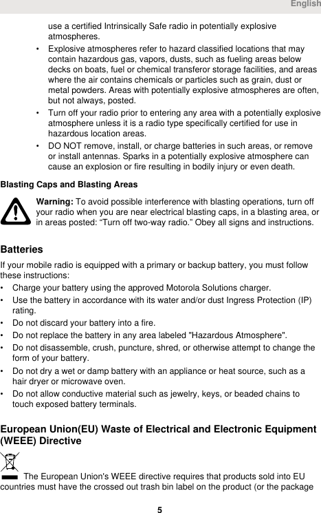 use a certified Intrinsically Safe radio in potentially explosiveatmospheres.• Explosive atmospheres refer to hazard classified locations that maycontain hazardous gas, vapors, dusts, such as fueling areas belowdecks on boats, fuel or chemical transferor storage facilities, and areaswhere the air contains chemicals or particles such as grain, dust ormetal powders. Areas with potentially explosive atmospheres are often,but not always, posted.• Turn off your radio prior to entering any area with a potentially explosiveatmosphere unless it is a radio type specifically certified for use inhazardous location areas.• DO NOT remove, install, or charge batteries in such areas, or removeor install antennas. Sparks in a potentially explosive atmosphere cancause an explosion or fire resulting in bodily injury or even death.Blasting Caps and Blasting AreasWarning: To avoid possible interference with blasting operations, turn offyour radio when you are near electrical blasting caps, in a blasting area, orin areas posted: “Turn off two-way radio.” Obey all signs and instructions.BatteriesIf your mobile radio is equipped with a primary or backup battery, you must followthese instructions:• Charge your battery using the approved Motorola Solutions charger.• Use the battery in accordance with its water and/or dust Ingress Protection (IP)rating.• Do not discard your battery into a fire.• Do not replace the battery in any area labeled &quot;Hazardous Atmosphere&quot;.• Do not disassemble, crush, puncture, shred, or otherwise attempt to change theform of your battery.• Do not dry a wet or damp battery with an appliance or heat source, such as ahair dryer or microwave oven.• Do not allow conductive material such as jewelry, keys, or beaded chains totouch exposed battery terminals.European Union(EU) Waste of Electrical and Electronic Equipment(WEEE) Directive The European Union&apos;s WEEE directive requires that products sold into EUcountries must have the crossed out trash bin label on the product (or the packageEnglish 5