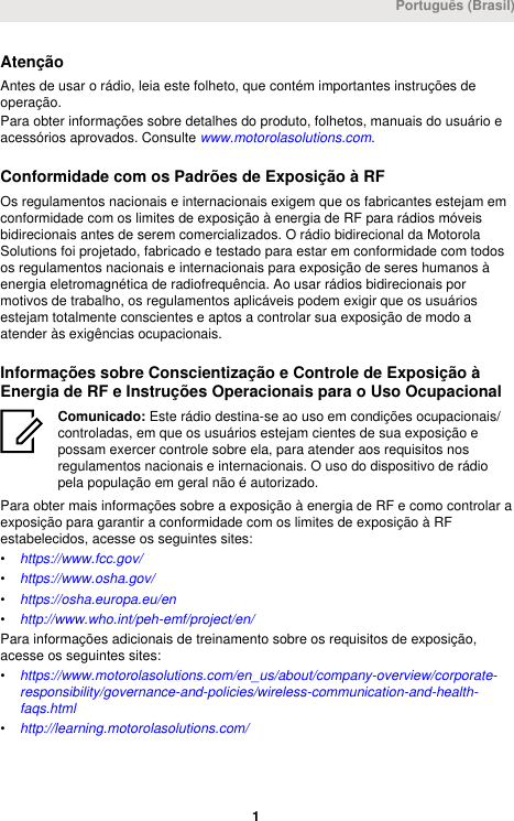 AtençãoAntes de usar o rádio, leia este folheto, que contém importantes instruções deoperação.Para obter informações sobre detalhes do produto, folhetos, manuais do usuário eacessórios aprovados. Consulte www.motorolasolutions.com.Conformidade com os Padrões de Exposição à RFOs regulamentos nacionais e internacionais exigem que os fabricantes estejam emconformidade com os limites de exposição à energia de RF para rádios móveisbidirecionais antes de serem comercializados. O rádio bidirecional da MotorolaSolutions foi projetado, fabricado e testado para estar em conformidade com todosos regulamentos nacionais e internacionais para exposição de seres humanos àenergia eletromagnética de radiofrequência. Ao usar rádios bidirecionais pormotivos de trabalho, os regulamentos aplicáveis podem exigir que os usuáriosestejam totalmente conscientes e aptos a controlar sua exposição de modo aatender às exigências ocupacionais.Informações sobre Conscientização e Controle de Exposição àEnergia de RF e Instruções Operacionais para o Uso OcupacionalComunicado: Este rádio destina-se ao uso em condições ocupacionais/controladas, em que os usuários estejam cientes de sua exposição epossam exercer controle sobre ela, para atender aos requisitos nosregulamentos nacionais e internacionais. O uso do dispositivo de rádiopela população em geral não é autorizado.Para obter mais informações sobre a exposição à energia de RF e como controlar aexposição para garantir a conformidade com os limites de exposição à RFestabelecidos, acesse os seguintes sites:•https://www.fcc.gov/•https://www.osha.gov/•https://osha.europa.eu/en•http://www.who.int/peh-emf/project/en/Para informações adicionais de treinamento sobre os requisitos de exposição,acesse os seguintes sites:•https://www.motorolasolutions.com/en_us/about/company-overview/corporate-responsibility/governance-and-policies/wireless-communication-and-health-faqs.html•http://learning.motorolasolutions.com/Português (Brasil) 1