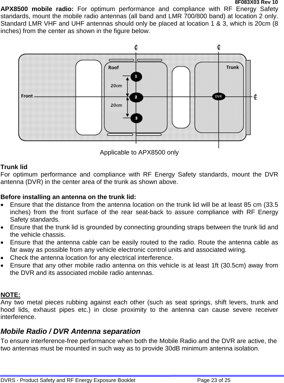 8F083X03 Rev 10 DVRS - Product Safety and RF Energy Exposure Booklet             Page 23 of 25 APX8500  mobile radio: For optimum performance and compliance with RF Energy Safety standards, mount the mobile radio antennas (all band and LMR 700/800 band) at location 2 only. Standard LMR VHF and UHF antennas should only be placed at location 1 &amp; 3, which is 20cm (8 inches) from the center as shown in the figure below.    Applicable to APX8500 only  Trunk lid For optimum performance and compliance with RF Energy Safety standards, mount the DVR antenna (DVR) in the center area of the trunk as shown above.  Before installing an antenna on the trunk lid: • Ensure that the distance from the antenna location on the trunk lid will be at least 85 cm (33.5  inches) from the front surface of the rear seat-back to assure compliance with RF Energy Safety standards. • Ensure that the trunk lid is grounded by connecting grounding straps between the trunk lid and the vehicle chassis. • Ensure that the antenna cable can be easily routed to the radio. Route the antenna cable as far away as possible from any vehicle electronic control units and associated wiring. • Check the antenna location for any electrical interference. • Ensure that any other mobile radio antenna on this vehicle is at least 1ft (30.5cm) away from the DVR and its associated mobile radio antennas.   NOTE: Any two metal pieces rubbing against each other (such as seat springs, shift levers, trunk and hood lids, exhaust pipes etc.) in close proximity to the antenna can cause severe receiver interference. Mobile Radio / DVR Antenna separation To ensure interference-free performance when both the Mobile Radio and the DVR are active, the two antennas must be mounted in such way as to provide 30dB minimum antenna isolation. 