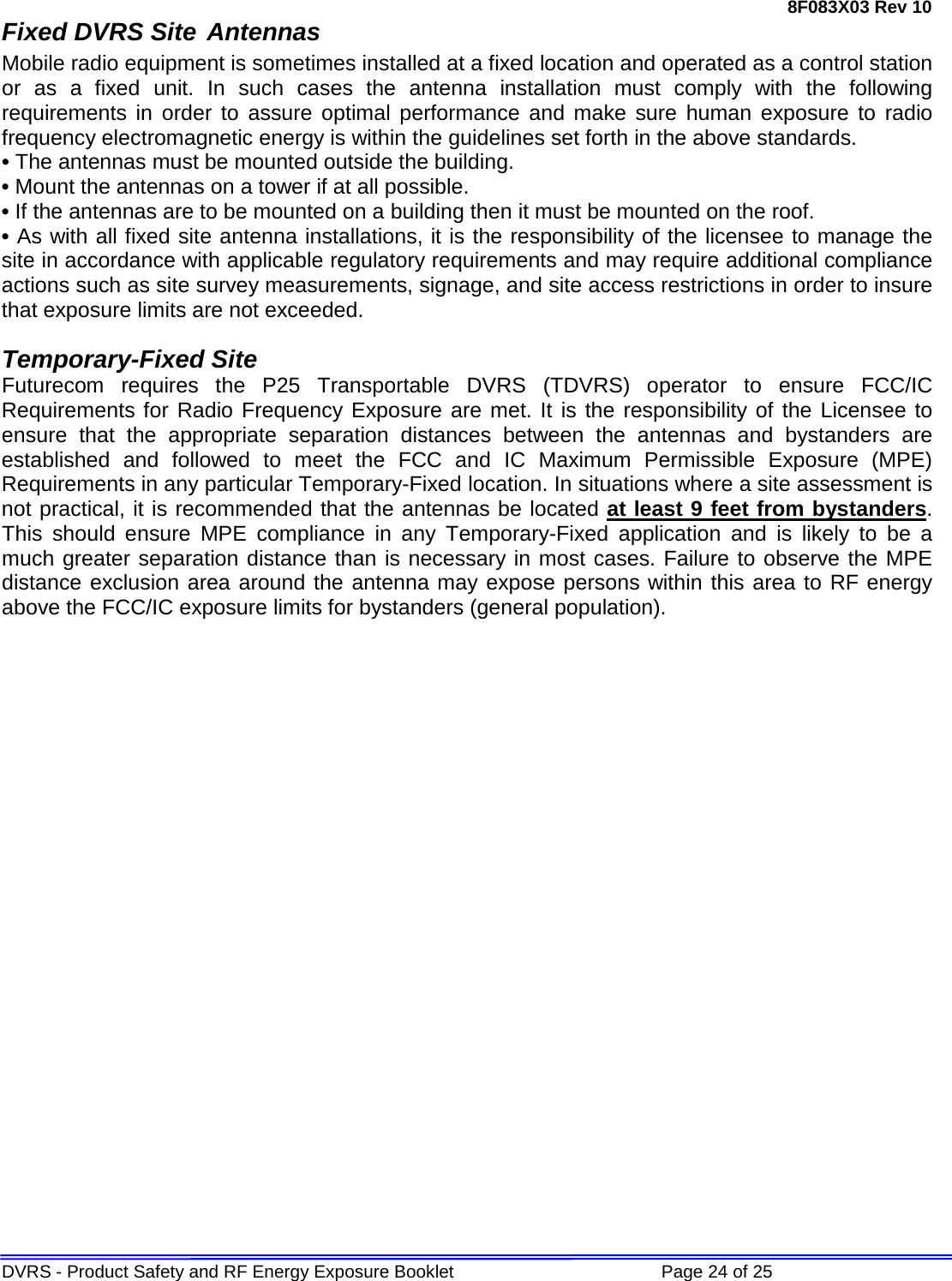 8F083X03 Rev 10 DVRS - Product Safety and RF Energy Exposure Booklet             Page 24 of 25 Fixed DVRS Site Antennas Mobile radio equipment is sometimes installed at a fixed location and operated as a control station or as a fixed unit. In such cases the antenna installation must comply with the following requirements in order to assure optimal performance and make sure human exposure to radio frequency electromagnetic energy is within the guidelines set forth in the above standards. • The antennas must be mounted outside the building.  • Mount the antennas on a tower if at all possible. • If the antennas are to be mounted on a building then it must be mounted on the roof. • As with all fixed site antenna installations, it is the responsibility of the licensee to manage the site in accordance with applicable regulatory requirements and may require additional compliance actions such as site survey measurements, signage, and site access restrictions in order to insure that exposure limits are not exceeded.   Temporary-Fixed Site Futurecom requires the P25 Transportable DVRS  (TDVRS)  operator to ensure FCC/IC Requirements for Radio Frequency Exposure are met. It is the responsibility of the Licensee to ensure that the appropriate separation distances between the antennas and bystanders are established and followed to meet the FCC and IC Maximum Permissible Exposure (MPE) Requirements in any particular Temporary-Fixed location. In situations where a site assessment is not practical, it is recommended that the antennas be located at least 9 feet from bystanders. This should ensure MPE compliance in any Temporary-Fixed application and is likely to be a much greater separation distance than is necessary in most cases. Failure to observe the MPE distance exclusion area around the antenna may expose persons within this area to RF energy above the FCC/IC exposure limits for bystanders (general population).  