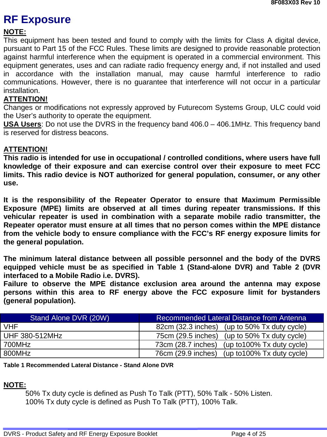 8F083X03 Rev 10 DVRS - Product Safety and RF Energy Exposure Booklet             Page 4 of 25 RF Exposure NOTE: This equipment has been tested and found to comply with the limits for Class A digital device, pursuant to Part 15 of the FCC Rules. These limits are designed to provide reasonable protection against harmful interference when the equipment is operated in a commercial environment. This equipment generates, uses and can radiate radio frequency energy and, if not installed and used in accordance with the installation manual, may cause harmful interference to radio communications. However, there is no guarantee that interference will not occur in a particular installation. ATTENTION! Changes or modifications not expressly approved by Futurecom Systems Group, ULC could void the User’s authority to operate the equipment. USA Users: Do not use the DVRS in the frequency band 406.0 – 406.1MHz. This frequency band is reserved for distress beacons.  ATTENTION! This radio is intended for use in occupational / controlled conditions, where users have full knowledge of their exposure and can exercise control over their exposure to meet FCC limits. This radio device is NOT authorized for general population, consumer, or any other use.  It is the responsibility of the Repeater Operator to ensure that Maximum Permissible Exposure (MPE) limits are observed at all times during repeater transmissions. If this vehicular repeater is used in combination with a separate mobile radio transmitter, the Repeater operator must ensure at all times that no person comes within the MPE distance from the vehicle body to ensure compliance with the FCC’s RF energy exposure limits for the general population.   The minimum lateral distance between all possible personnel and the body of the DVRS equipped vehicle must be as specified in Table 1 (Stand-alone DVR) and Table 2 (DVR interfaced to a Mobile Radio i.e. DVRS). Failure to observe the MPE distance exclusion area around the antenna may expose persons within this area to RF energy above the FCC exposure limit for bystanders (general population).   Stand Alone DVR (20W) Recommended Lateral Distance from Antenna VHF 82cm (32.3 inches)   (up to 50% Tx duty cycle) UHF 380-512MHz 75cm (29.5 inches)   (up to 50% Tx duty cycle) 700MHz 73cm (28.7 inches)   (up to100% Tx duty cycle) 800MHz 76cm (29.9 inches)   (up to100% Tx duty cycle) Table 1 Recommended Lateral Distance - Stand Alone DVR  NOTE: 50% Tx duty cycle is defined as Push To Talk (PTT), 50% Talk - 50% Listen. 100% Tx duty cycle is defined as Push To Talk (PTT), 100% Talk.   