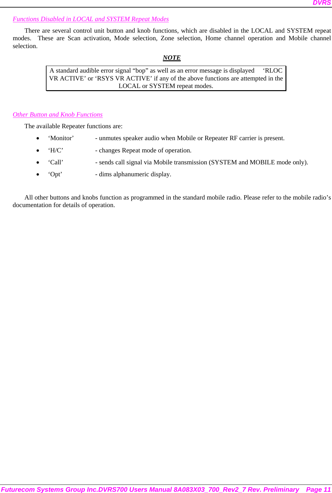 DVRS Futurecom Systems Group Inc.DVRS700 Users Manual 8A083X03_700_Rev2_7 Rev. Preliminary  Page 11 Functions Disabled in LOCAL and SYSTEM Repeat Modes There are several control unit button and knob functions, which are disabled in the LOCAL and SYSTEM repeat modes.  These are Scan activation, Mode selection, Zone selection, Home channel operation and Mobile channel selection.  NOTE A standard audible error signal “bop” as well as an error message is displayed     ‘RLOC VR ACTIVE’ or ‘RSYS VR ACTIVE’ if any of the above functions are attempted in the LOCAL or SYSTEM repeat modes.   Other Button and Knob Functions The available Repeater functions are: • ‘Monitor’  - unmutes speaker audio when Mobile or Repeater RF carrier is present. • ‘H/C’    - changes Repeat mode of operation. • ‘Call’    - sends call signal via Mobile transmission (SYSTEM and MOBILE mode only). • ‘Opt’    - dims alphanumeric display.  All other buttons and knobs function as programmed in the standard mobile radio. Please refer to the mobile radio’s documentation for details of operation.  