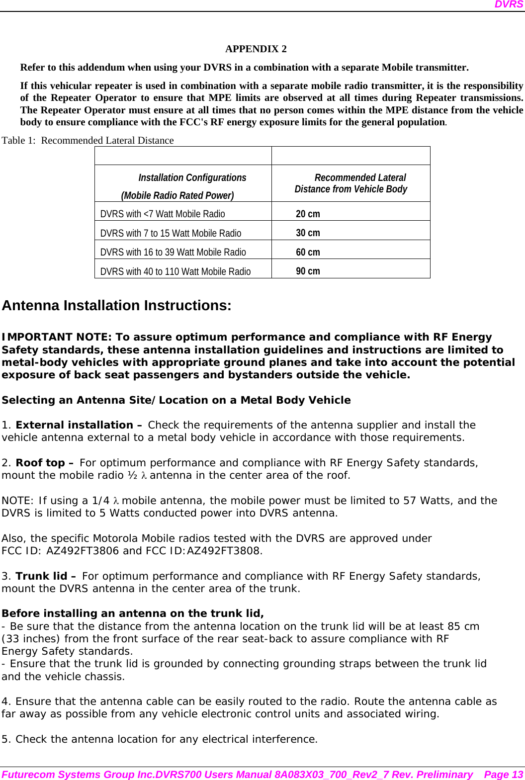 DVRS Futurecom Systems Group Inc.DVRS700 Users Manual 8A083X03_700_Rev2_7 Rev. Preliminary  Page 13  APPENDIX 2   Refer to this addendum when using your DVRS in a combination with a separate Mobile transmitter. If this vehicular repeater is used in combination with a separate mobile radio transmitter, it is the responsibility of the Repeater Operator to ensure that MPE limits are observed at all times during Repeater transmissions.  The Repeater Operator must ensure at all times that no person comes within the MPE distance from the vehicle body to ensure compliance with the FCC&apos;s RF energy exposure limits for the general population. Table 1:  Recommended Lateral Distance    Installation Configurations  (Mobile Radio Rated Power) Recommended Lateral Distance from Vehicle Body DVRS with &lt;7 Watt Mobile Radio 20 cm  DVRS with 7 to 15 Watt Mobile Radio  30 cm DVRS with 16 to 39 Watt Mobile Radio  60 cm DVRS with 40 to 110 Watt Mobile Radio  90 cm  Antenna Installation Instructions:  IMPORTANT NOTE: To assure optimum performance and compliance with RF Energy Safety standards, these antenna installation guidelines and instructions are limited to metal-body vehicles with appropriate ground planes and take into account the potential exposure of back seat passengers and bystanders outside the vehicle.  Selecting an Antenna Site/Location on a Metal Body Vehicle  1. External installation – Check the requirements of the antenna supplier and install the vehicle antenna external to a metal body vehicle in accordance with those requirements.  2. Roof top – For optimum performance and compliance with RF Energy Safety standards, mount the mobile radio ½ λ antenna in the center area of the roof.    NOTE: If using a 1/4 λ mobile antenna, the mobile power must be limited to 57 Watts, and the DVRS is limited to 5 Watts conducted power into DVRS antenna.    Also, the specific Motorola Mobile radios tested with the DVRS are approved under  FCC ID: AZ492FT3806 and FCC ID:AZ492FT3808.  3. Trunk lid – For optimum performance and compliance with RF Energy Safety standards, mount the DVRS antenna in the center area of the trunk.  Before installing an antenna on the trunk lid, - Be sure that the distance from the antenna location on the trunk lid will be at least 85 cm (33 inches) from the front surface of the rear seat-back to assure compliance with RF Energy Safety standards. - Ensure that the trunk lid is grounded by connecting grounding straps between the trunk lid and the vehicle chassis.  4. Ensure that the antenna cable can be easily routed to the radio. Route the antenna cable as far away as possible from any vehicle electronic control units and associated wiring.  5. Check the antenna location for any electrical interference.  