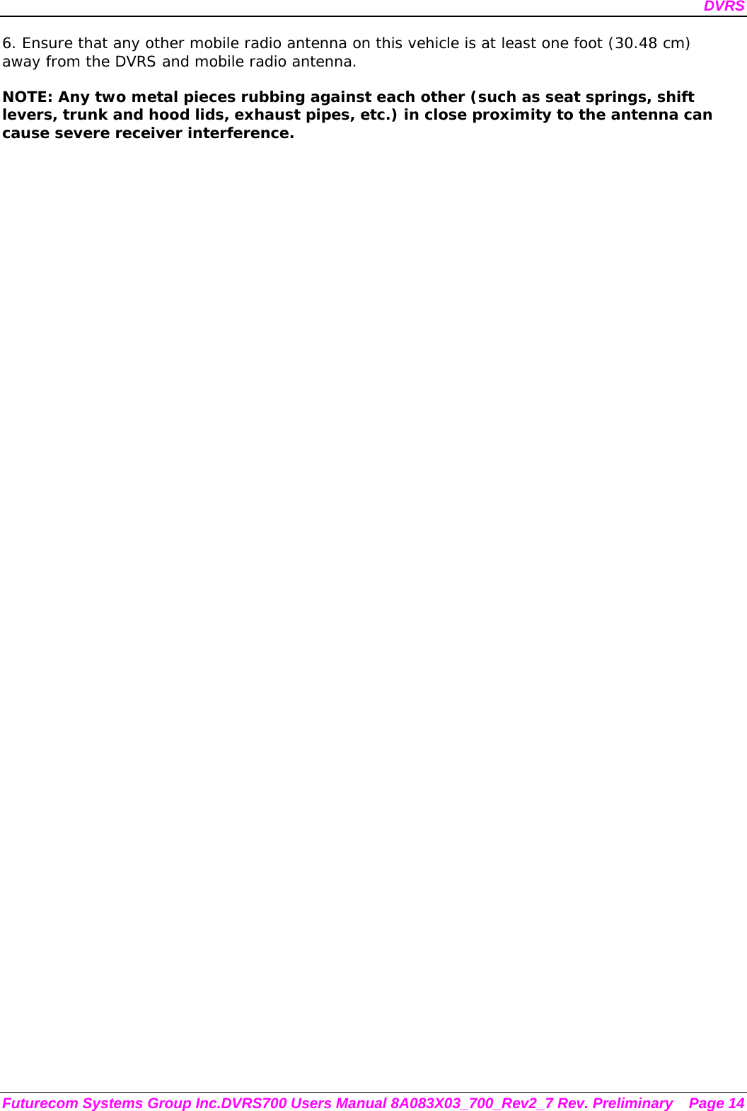 DVRS Futurecom Systems Group Inc.DVRS700 Users Manual 8A083X03_700_Rev2_7 Rev. Preliminary  Page 14 6. Ensure that any other mobile radio antenna on this vehicle is at least one foot (30.48 cm) away from the DVRS and mobile radio antenna.  NOTE: Any two metal pieces rubbing against each other (such as seat springs, shift levers, trunk and hood lids, exhaust pipes, etc.) in close proximity to the antenna can cause severe receiver interference. 