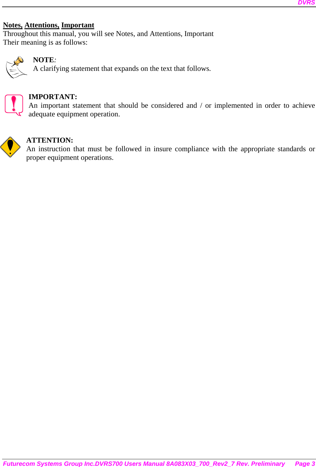 DVRS Futurecom Systems Group Inc.DVRS700 Users Manual 8A083X03_700_Rev2_7 Rev. Preliminary  Page 3 Notes, Attentions, Important Throughout this manual, you will see Notes, and Attentions, Important Their meaning is as follows:  NOTE: A clarifying statement that expands on the text that follows.   IMPORTANT: An important statement that should be considered and / or implemented in order to achieve adequate equipment operation.   ATTENTION: An instruction that must be followed in insure compliance with the appropriate standards or proper equipment operations.      