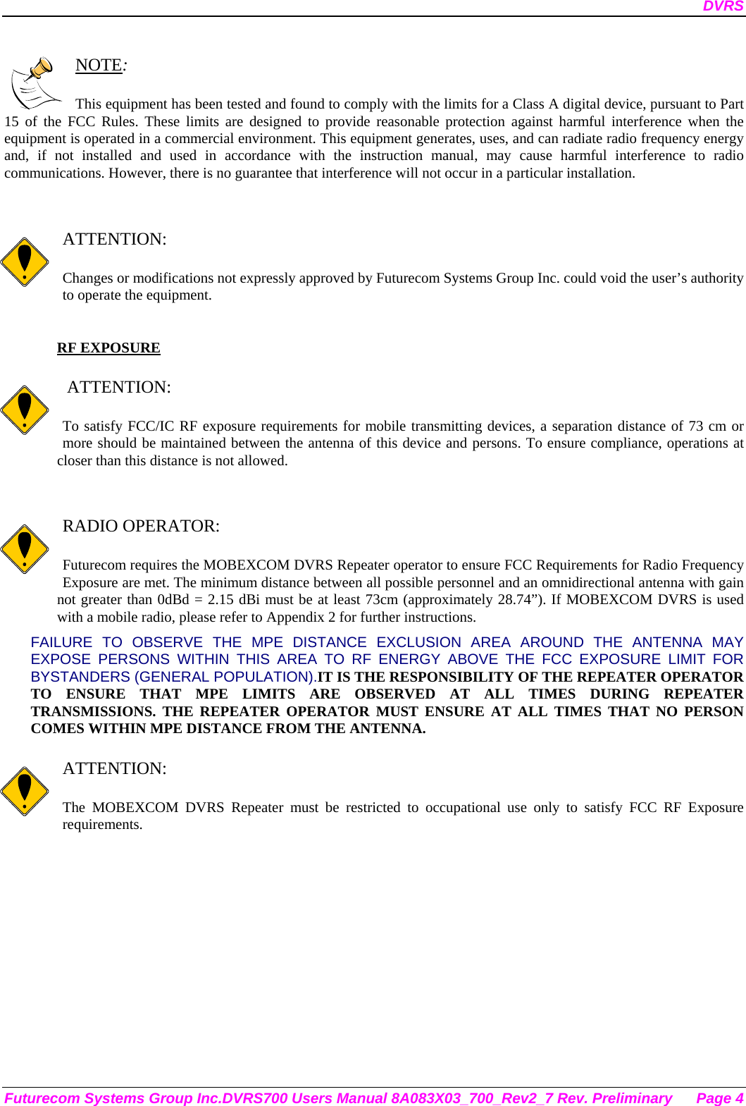 DVRS Futurecom Systems Group Inc.DVRS700 Users Manual 8A083X03_700_Rev2_7 Rev. Preliminary  Page 4  NOTE:  This equipment has been tested and found to comply with the limits for a Class A digital device, pursuant to Part 15 of the FCC Rules. These limits are designed to provide reasonable protection against harmful interference when the equipment is operated in a commercial environment. This equipment generates, uses, and can radiate radio frequency energy and, if not installed and used in accordance with the instruction manual, may cause harmful interference to radio communications. However, there is no guarantee that interference will not occur in a particular installation.   ATTENTION:  Changes or modifications not expressly approved by Futurecom Systems Group Inc. could void the user’s authority to operate the equipment.  RF EXPOSURE     ATTENTION:  To satisfy FCC/IC RF exposure requirements for mobile transmitting devices, a separation distance of 73 cm or more should be maintained between the antenna of this device and persons. To ensure compliance, operations at closer than this distance is not allowed.    RADIO OPERATOR:  Futurecom requires the MOBEXCOM DVRS Repeater operator to ensure FCC Requirements for Radio Frequency Exposure are met. The minimum distance between all possible personnel and an omnidirectional antenna with gain not greater than 0dBd = 2.15 dBi must be at least 73cm (approximately 28.74”). If MOBEXCOM DVRS is used with a mobile radio, please refer to Appendix 2 for further instructions. FAILURE TO OBSERVE THE MPE DISTANCE EXCLUSION AREA AROUND THE ANTENNA MAY EXPOSE PERSONS WITHIN THIS AREA TO RF ENERGY ABOVE THE FCC EXPOSURE LIMIT FOR BYSTANDERS (GENERAL POPULATION).IT IS THE RESPONSIBILITY OF THE REPEATER OPERATOR TO ENSURE THAT MPE LIMITS ARE OBSERVED AT ALL TIMES DURING REPEATER TRANSMISSIONS. THE REPEATER OPERATOR MUST ENSURE AT ALL TIMES THAT NO PERSON COMES WITHIN MPE DISTANCE FROM THE ANTENNA.  ATTENTION:  The MOBEXCOM DVRS Repeater must be restricted to occupational use only to satisfy FCC RF Exposure requirements.  