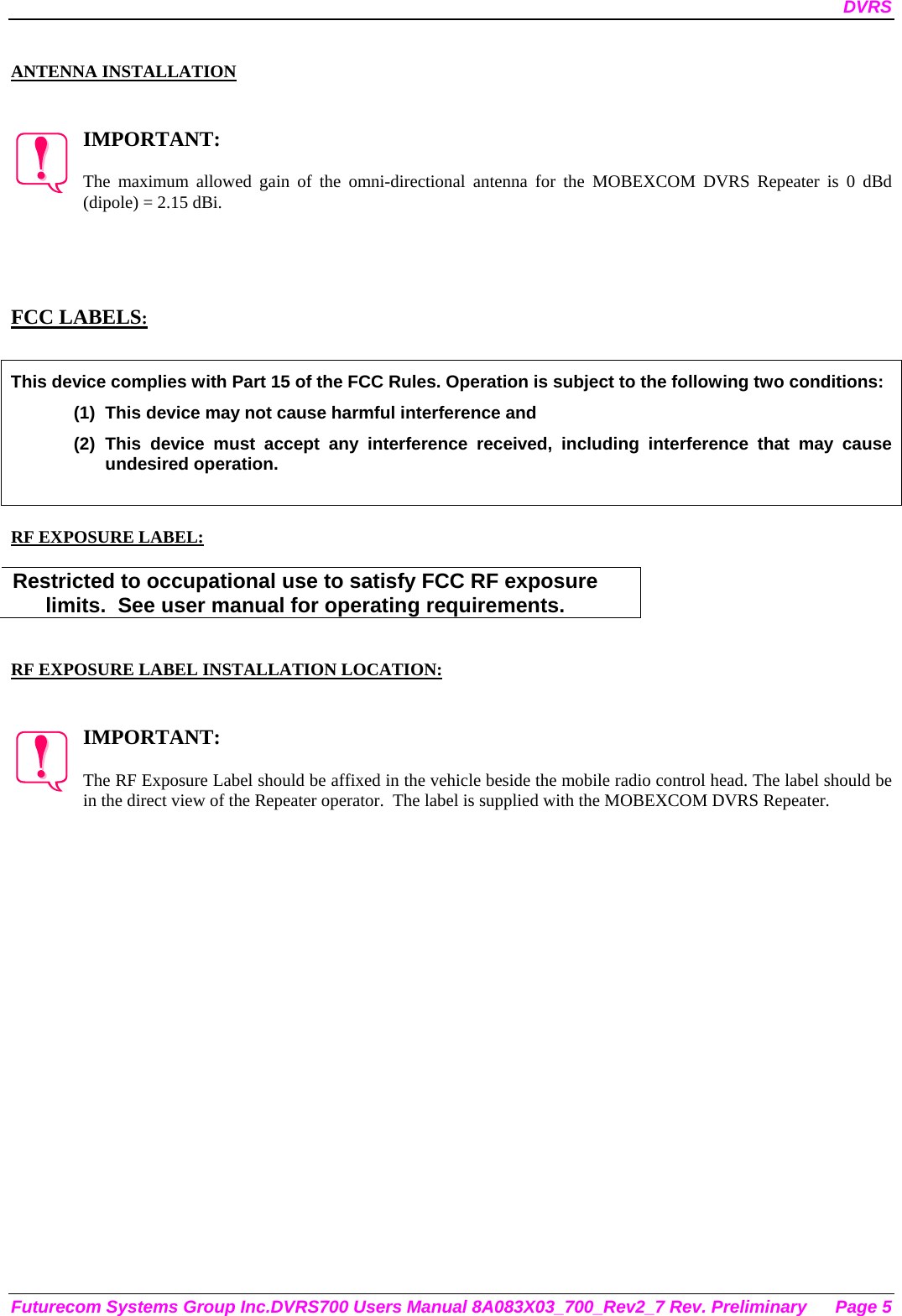 DVRS Futurecom Systems Group Inc.DVRS700 Users Manual 8A083X03_700_Rev2_7 Rev. Preliminary  Page 5  ANTENNA INSTALLATION   IMPORTANT:  The maximum allowed gain of the omni-directional antenna for the MOBEXCOM DVRS Repeater is 0 dBd (dipole) = 2.15 dBi.      FCC LABELS:  This device complies with Part 15 of the FCC Rules. Operation is subject to the following two conditions: (1)  This device may not cause harmful interference and (2) This device must accept any interference received, including interference that may cause undesired operation.   RF EXPOSURE LABEL:  Restricted to occupational use to satisfy FCC RF exposure limits.  See user manual for operating requirements.   RF EXPOSURE LABEL INSTALLATION LOCATION:   IMPORTANT:  The RF Exposure Label should be affixed in the vehicle beside the mobile radio control head. The label should be in the direct view of the Repeater operator.  The label is supplied with the MOBEXCOM DVRS Repeater. 