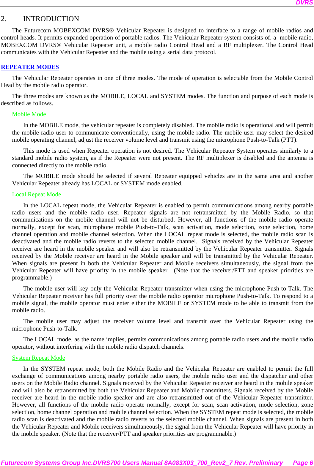 DVRS Futurecom Systems Group Inc.DVRS700 Users Manual 8A083X03_700_Rev2_7 Rev. Preliminary  Page 6 2. INTRODUCTION The Futurecom MOBEXCOM DVRS® Vehicular Repeater is designed to interface to a range of mobile radios and control heads. It permits expanded operation of portable radios. The Vehicular Repeater system consists of. a  mobile radio, MOBEXCOM DVRS® Vehicular Repeater unit, a mobile radio Control Head and a RF multiplexer. The Control Head communicates with the Vehicular Repeater and the mobile using a serial data protocol.  REPEATER MODES The Vehicular Repeater operates in one of three modes. The mode of operation is selectable from the Mobile Control Head by the mobile radio operator.  The three modes are known as the MOBILE, LOCAL and SYSTEM modes. The function and purpose of each mode is described as follows. Mobile Mode In the MOBILE mode, the vehicular repeater is completely disabled. The mobile radio is operational and will permit the mobile radio user to communicate conventionally, using the mobile radio. The mobile user may select the desired mobile operating channel, adjust the receiver volume level and transmit using the microphone Push-to-Talk (PTT).  This mode is used when Repeater operation is not desired. The Vehicular Repeater System operates similarly to a standard mobile radio system, as if the Repeater were not present. The RF multiplexer is disabled and the antenna is connected directly to the mobile radio. The MOBILE mode should be selected if several Repeater equipped vehicles are in the same area and another Vehicular Repeater already has LOCAL or SYSTEM mode enabled. Local Repeat Mode In the LOCAL repeat mode, the Vehicular Repeater is enabled to permit communications among nearby portable radio users and the mobile radio user. Repeater signals are not retransmitted by the Mobile Radio, so that communications on the mobile channel will not be disturbed. However, all functions of the mobile radio operate normally, except for scan, microphone mobile Push-to-Talk, scan activation, mode selection, zone selection, home channel operation and mobile channel selection. When the LOCAL repeat mode is selected, the mobile radio scan is deactivated and the mobile radio reverts to the selected mobile channel.  Signals received by the Vehicular Repeater receiver are heard in the mobile speaker and will also be retransmitted by the Vehicular Repeater transmitter. Signals received by the Mobile receiver are heard in the Mobile speaker and will be transmitted by the Vehicular Repeater. When signals are present in both the Vehicular Repeater and Mobile receivers simultaneously, the signal from the Vehicular Repeater will have priority in the mobile speaker.  (Note that the receiver/PTT and speaker priorities are programmable.) The mobile user will key only the Vehicular Repeater transmitter when using the microphone Push-to-Talk. The Vehicular Repeater receiver has full priority over the mobile radio operator microphone Push-to-Talk. To respond to a mobile signal, the mobile operator must enter either the MOBILE or SYSTEM mode to be able to transmit from the mobile radio.  The mobile user may adjust the receiver volume level and transmit over the Vehicular Repeater using the microphone Push-to-Talk.  The LOCAL mode, as the name implies, permits communications among portable radio users and the mobile radio operator, without interfering with the mobile radio dispatch channels.  System Repeat Mode In the SYSTEM repeat mode, both the Mobile Radio and the Vehicular Repeater are enabled to permit the full exchange of communications among nearby portable radio users, the mobile radio user and the dispatcher and other users on the Mobile Radio channel. Signals received by the Vehicular Repeater receiver are heard in the mobile speaker and will also be retransmitted by both the Vehicular Repeater and Mobile transmitters. Signals received by the Mobile receiver are heard in the mobile radio speaker and are also retransmitted out of the Vehicular Repeater transmitter. However, all functions of the mobile radio operate normally, except for scan, scan activation, mode selection, zone selection, home channel operation and mobile channel selection. When the SYSTEM repeat mode is selected, the mobile radio scan is deactivated and the mobile radio reverts to the selected mobile channel. When signals are present in both the Vehicular Repeater and Mobile receivers simultaneously, the signal from the Vehicular Repeater will have priority in the mobile speaker. (Note that the receiver/PTT and speaker priorities are programmable.) 