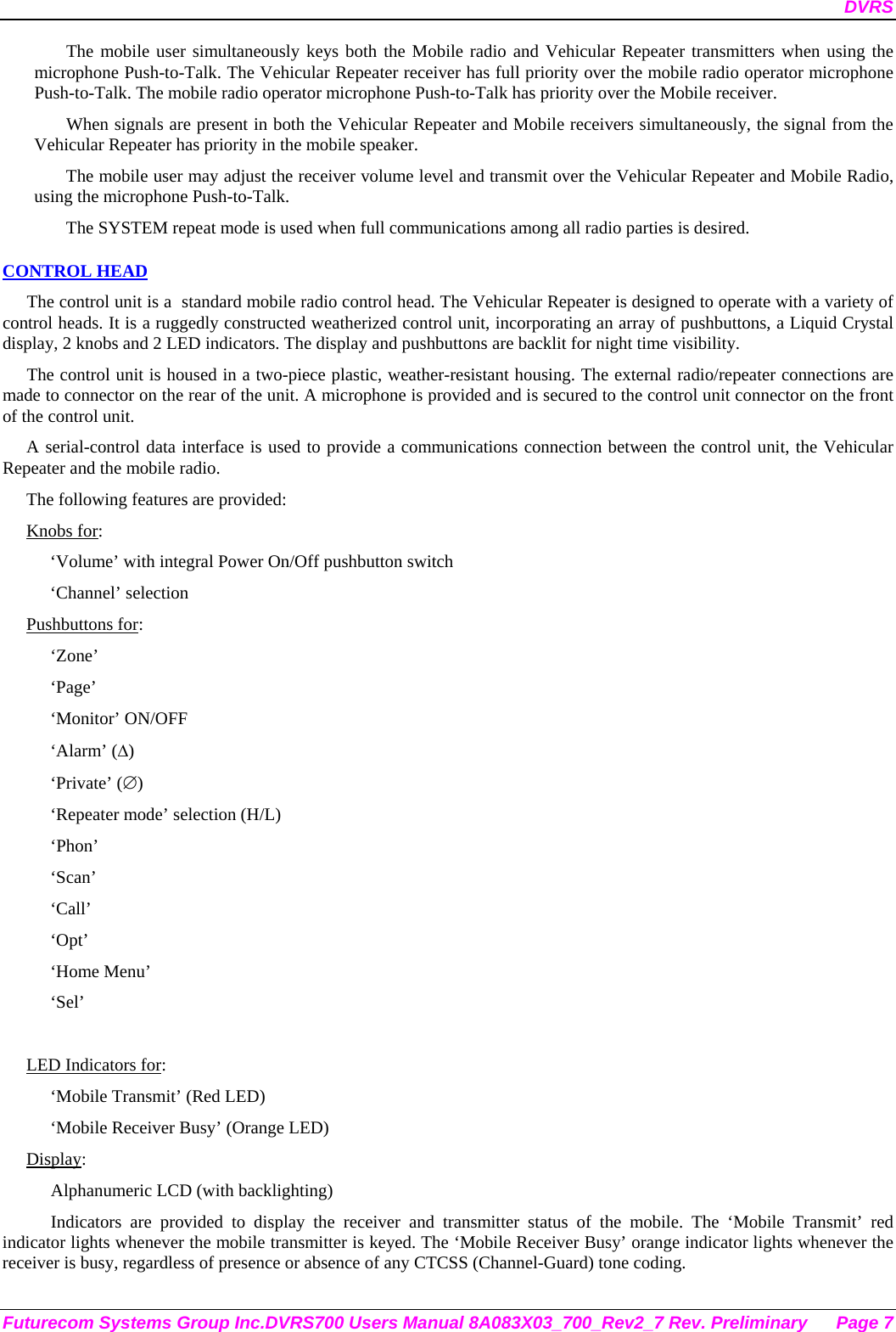 DVRS Futurecom Systems Group Inc.DVRS700 Users Manual 8A083X03_700_Rev2_7 Rev. Preliminary  Page 7 The mobile user simultaneously keys both the Mobile radio and Vehicular Repeater transmitters when using the microphone Push-to-Talk. The Vehicular Repeater receiver has full priority over the mobile radio operator microphone Push-to-Talk. The mobile radio operator microphone Push-to-Talk has priority over the Mobile receiver. When signals are present in both the Vehicular Repeater and Mobile receivers simultaneously, the signal from the Vehicular Repeater has priority in the mobile speaker. The mobile user may adjust the receiver volume level and transmit over the Vehicular Repeater and Mobile Radio, using the microphone Push-to-Talk.  The SYSTEM repeat mode is used when full communications among all radio parties is desired. CONTROL HEAD The control unit is a  standard mobile radio control head. The Vehicular Repeater is designed to operate with a variety of control heads. It is a ruggedly constructed weatherized control unit, incorporating an array of pushbuttons, a Liquid Crystal display, 2 knobs and 2 LED indicators. The display and pushbuttons are backlit for night time visibility.  The control unit is housed in a two-piece plastic, weather-resistant housing. The external radio/repeater connections are made to connector on the rear of the unit. A microphone is provided and is secured to the control unit connector on the front of the control unit.  A serial-control data interface is used to provide a communications connection between the control unit, the Vehicular Repeater and the mobile radio.  The following features are provided: Knobs for: ‘Volume’ with integral Power On/Off pushbutton switch ‘Channel’ selection Pushbuttons for: ‘Zone’ ‘Page’ ‘Monitor’ ON/OFF ‘Alarm’ (∆) ‘Private’ (∅) ‘Repeater mode’ selection (H/L) ‘Phon’ ‘Scan’ ‘Call’ ‘Opt’ ‘Home Menu’ ‘Sel’  LED Indicators for: ‘Mobile Transmit’ (Red LED) ‘Mobile Receiver Busy’ (Orange LED) Display: Alphanumeric LCD (with backlighting) Indicators are provided to display the receiver and transmitter status of the mobile. The ‘Mobile Transmit’ red indicator lights whenever the mobile transmitter is keyed. The ‘Mobile Receiver Busy’ orange indicator lights whenever the receiver is busy, regardless of presence or absence of any CTCSS (Channel-Guard) tone coding.  