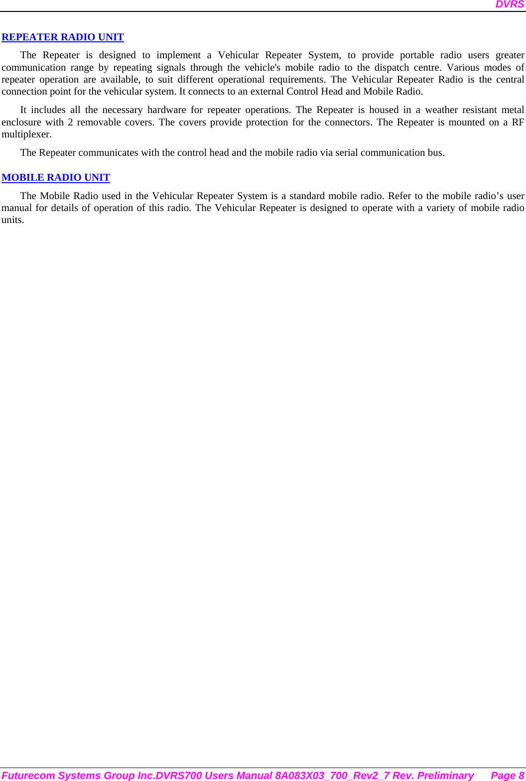 DVRS Futurecom Systems Group Inc.DVRS700 Users Manual 8A083X03_700_Rev2_7 Rev. Preliminary  Page 8 REPEATER RADIO UNIT The Repeater is designed to implement a Vehicular Repeater System, to provide portable radio users greater communication range by repeating signals through the vehicle&apos;s mobile radio to the dispatch centre. Various modes of repeater operation are available, to suit different operational requirements. The Vehicular Repeater Radio is the central connection point for the vehicular system. It connects to an external Control Head and Mobile Radio.  It includes all the necessary hardware for repeater operations. The Repeater is housed in a weather resistant metal enclosure with 2 removable covers. The covers provide protection for the connectors. The Repeater is mounted on a RF multiplexer. The Repeater communicates with the control head and the mobile radio via serial communication bus.   MOBILE RADIO UNIT The Mobile Radio used in the Vehicular Repeater System is a standard mobile radio. Refer to the mobile radio’s user manual for details of operation of this radio. The Vehicular Repeater is designed to operate with a variety of mobile radio units. 