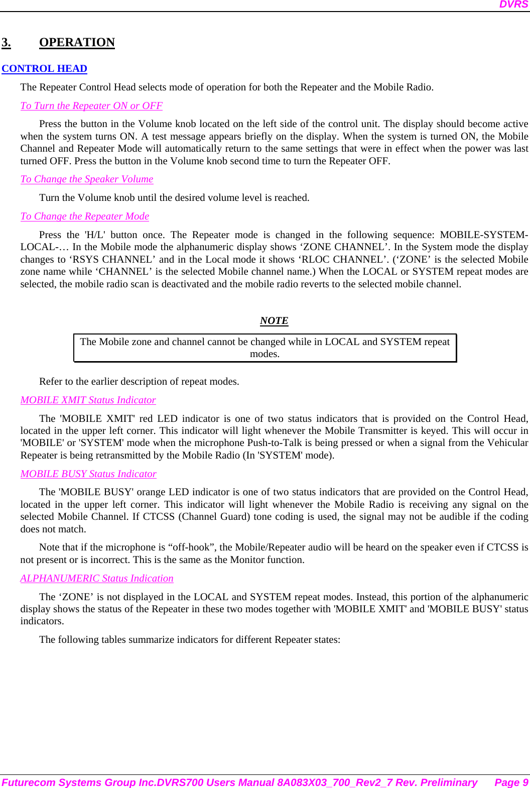 DVRS Futurecom Systems Group Inc.DVRS700 Users Manual 8A083X03_700_Rev2_7 Rev. Preliminary  Page 9 3. OPERATION CONTROL HEAD The Repeater Control Head selects mode of operation for both the Repeater and the Mobile Radio. To Turn the Repeater ON or OFF Press the button in the Volume knob located on the left side of the control unit. The display should become active when the system turns ON. A test message appears briefly on the display. When the system is turned ON, the Mobile Channel and Repeater Mode will automatically return to the same settings that were in effect when the power was last turned OFF. Press the button in the Volume knob second time to turn the Repeater OFF. To Change the Speaker Volume Turn the Volume knob until the desired volume level is reached.  To Change the Repeater Mode Press the &apos;H/L&apos; button once. The Repeater mode is changed in the following sequence: MOBILE-SYSTEM-LOCAL-… In the Mobile mode the alphanumeric display shows ‘ZONE CHANNEL’. In the System mode the display changes to ‘RSYS CHANNEL’ and in the Local mode it shows ‘RLOC CHANNEL’. (‘ZONE’ is the selected Mobile zone name while ‘CHANNEL’ is the selected Mobile channel name.) When the LOCAL or SYSTEM repeat modes are selected, the mobile radio scan is deactivated and the mobile radio reverts to the selected mobile channel.   NOTE The Mobile zone and channel cannot be changed while in LOCAL and SYSTEM repeat modes. Refer to the earlier description of repeat modes.  MOBILE XMIT Status Indicator The &apos;MOBILE XMIT&apos; red LED indicator is one of two status indicators that is provided on the Control Head, located in the upper left corner. This indicator will light whenever the Mobile Transmitter is keyed. This will occur in &apos;MOBILE&apos; or &apos;SYSTEM&apos; mode when the microphone Push-to-Talk is being pressed or when a signal from the Vehicular Repeater is being retransmitted by the Mobile Radio (In &apos;SYSTEM&apos; mode). MOBILE BUSY Status Indicator The &apos;MOBILE BUSY&apos; orange LED indicator is one of two status indicators that are provided on the Control Head, located in the upper left corner. This indicator will light whenever the Mobile Radio is receiving any signal on the selected Mobile Channel. If CTCSS (Channel Guard) tone coding is used, the signal may not be audible if the coding does not match. Note that if the microphone is “off-hook”, the Mobile/Repeater audio will be heard on the speaker even if CTCSS is not present or is incorrect. This is the same as the Monitor function. ALPHANUMERIC Status Indication The ‘ZONE’ is not displayed in the LOCAL and SYSTEM repeat modes. Instead, this portion of the alphanumeric display shows the status of the Repeater in these two modes together with &apos;MOBILE XMIT&apos; and &apos;MOBILE BUSY&apos; status indicators. The following tables summarize indicators for different Repeater states: 