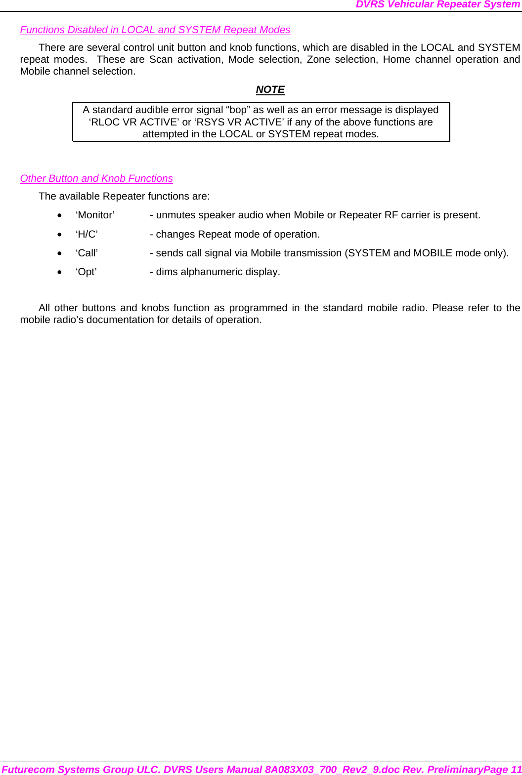 DVRS Vehicular Repeater System Futurecom Systems Group ULC. DVRS Users Manual 8A083X03_700_Rev2_9.doc Rev. PreliminaryPage 11 Functions Disabled in LOCAL and SYSTEM Repeat Modes There are several control unit button and knob functions, which are disabled in the LOCAL and SYSTEM repeat modes.  These are Scan activation, Mode selection, Zone selection, Home channel operation and Mobile channel selection.  NOTE A standard audible error signal “bop” as well as an error message is displayed     ‘RLOC VR ACTIVE’ or ‘RSYS VR ACTIVE’ if any of the above functions are attempted in the LOCAL or SYSTEM repeat modes.   Other Button and Knob Functions The available Repeater functions are: •  ‘Monitor’  - unmutes speaker audio when Mobile or Repeater RF carrier is present. •  ‘H/C’    - changes Repeat mode of operation. •  ‘Call’    - sends call signal via Mobile transmission (SYSTEM and MOBILE mode only). •  ‘Opt’    - dims alphanumeric display.  All other buttons and knobs function as programmed in the standard mobile radio. Please refer to the mobile radio’s documentation for details of operation.  