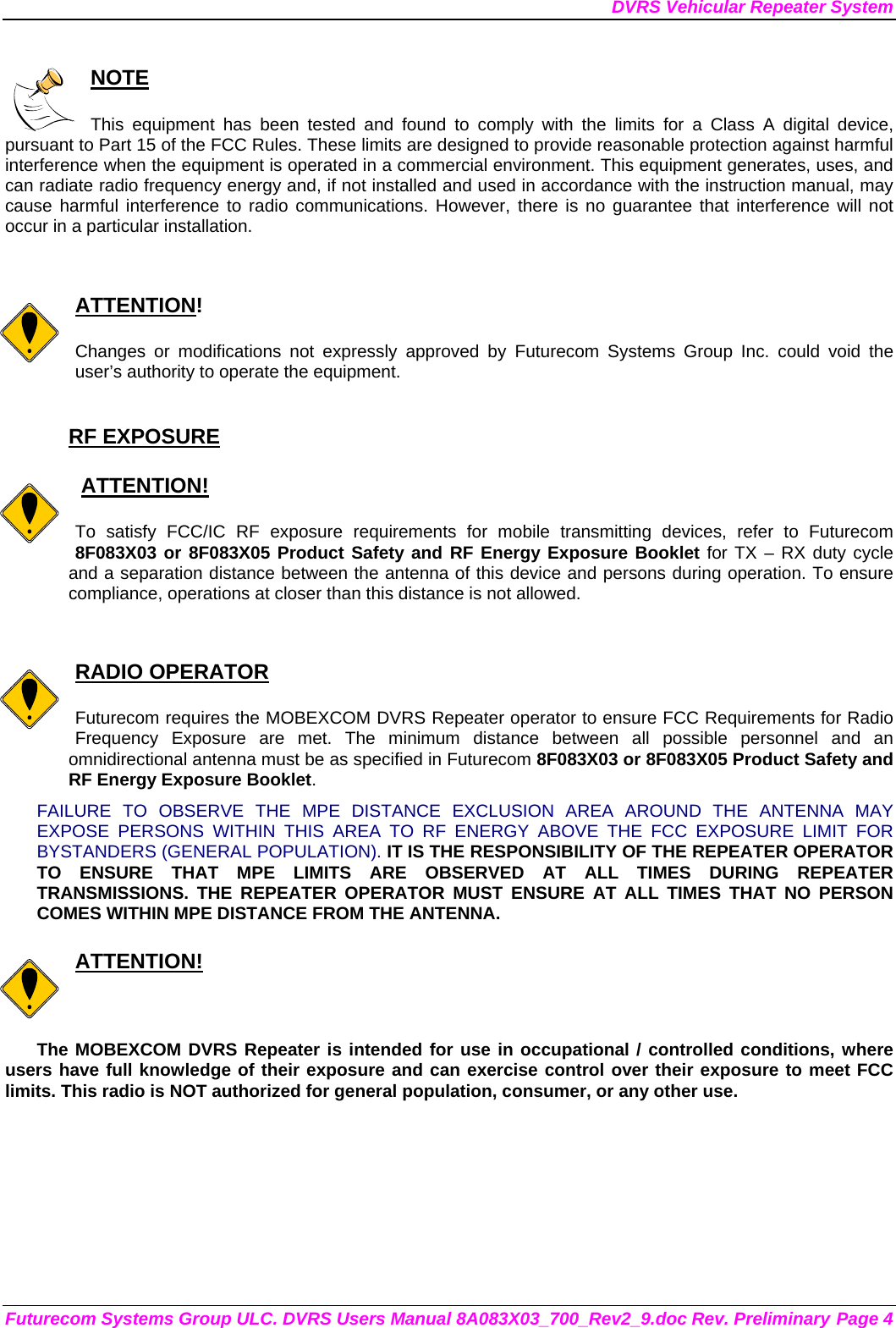 DVRS Vehicular Repeater System Futurecom Systems Group ULC. DVRS Users Manual 8A083X03_700_Rev2_9.doc Rev. Preliminary Page 4  NOTE  This equipment has been tested and found to comply with the limits for a Class A digital device, pursuant to Part 15 of the FCC Rules. These limits are designed to provide reasonable protection against harmful interference when the equipment is operated in a commercial environment. This equipment generates, uses, and can radiate radio frequency energy and, if not installed and used in accordance with the instruction manual, may cause harmful interference to radio communications. However, there is no guarantee that interference will not occur in a particular installation.   ATTENTION!  Changes or modifications not expressly approved by Futurecom Systems Group Inc. could void the user’s authority to operate the equipment.  RF EXPOSURE     ATTENTION!  To satisfy FCC/IC RF exposure requirements for mobile transmitting devices, refer to Futurecom 8F083X03 or 8F083X05 Product Safety and RF Energy Exposure Booklet for TX – RX duty cycle and a separation distance between the antenna of this device and persons during operation. To ensure compliance, operations at closer than this distance is not allowed.    RADIO OPERATOR  Futurecom requires the MOBEXCOM DVRS Repeater operator to ensure FCC Requirements for Radio Frequency Exposure are met. The minimum distance between all possible personnel and an omnidirectional antenna must be as specified in Futurecom 8F083X03 or 8F083X05 Product Safety and RF Energy Exposure Booklet.  FAILURE TO OBSERVE THE MPE DISTANCE EXCLUSION AREA AROUND THE ANTENNA MAY EXPOSE PERSONS WITHIN THIS AREA TO RF ENERGY ABOVE THE FCC EXPOSURE LIMIT FOR BYSTANDERS (GENERAL POPULATION). IT IS THE RESPONSIBILITY OF THE REPEATER OPERATOR TO ENSURE THAT MPE LIMITS ARE OBSERVED AT ALL TIMES DURING REPEATER TRANSMISSIONS. THE REPEATER OPERATOR MUST ENSURE AT ALL TIMES THAT NO PERSON COMES WITHIN MPE DISTANCE FROM THE ANTENNA.  ATTENTION!  The MOBEXCOM DVRS Repeater is intended for use in occupational / controlled conditions, where users have full knowledge of their exposure and can exercise control over their exposure to meet FCC limits. This radio is NOT authorized for general population, consumer, or any other use.  