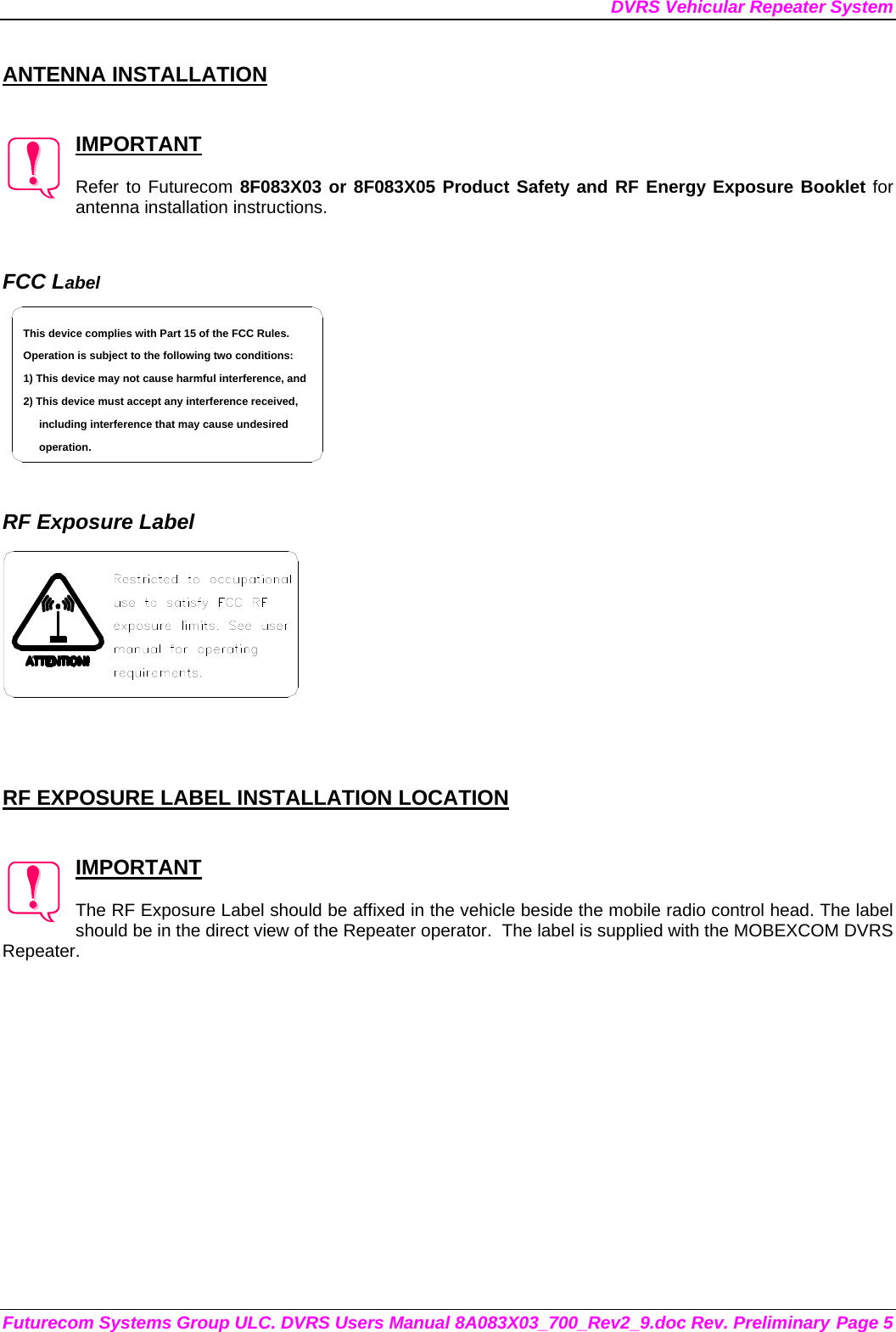 DVRS Vehicular Repeater System Futurecom Systems Group ULC. DVRS Users Manual 8A083X03_700_Rev2_9.doc Rev. Preliminary Page 5  ANTENNA INSTALLATION   IMPORTANT  Refer to Futurecom 8F083X03 or 8F083X05 Product Safety and RF Energy Exposure Booklet for antenna installation instructions.   FCC Label including interference that may cause undesired 2) This device must accept any interference received,1) This device may not cause harmful interference, andOperation is subject to the following two conditions:This device complies with Part 15 of the FCC Rules.operation.    RF Exposure Label     RF EXPOSURE LABEL INSTALLATION LOCATION   IMPORTANT  The RF Exposure Label should be affixed in the vehicle beside the mobile radio control head. The label should be in the direct view of the Repeater operator.  The label is supplied with the MOBEXCOM DVRS Repeater. 