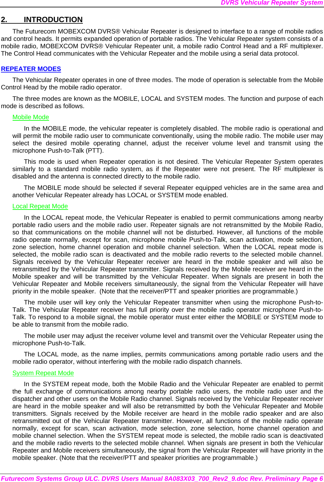 DVRS Vehicular Repeater System Futurecom Systems Group ULC. DVRS Users Manual 8A083X03_700_Rev2_9.doc Rev. Preliminary Page 6 2. INTRODUCTION The Futurecom MOBEXCOM DVRS® Vehicular Repeater is designed to interface to a range of mobile radios and control heads. It permits expanded operation of portable radios. The Vehicular Repeater system consists of a  mobile radio, MOBEXCOM DVRS® Vehicular Repeater unit, a mobile radio Control Head and a RF multiplexer. The Control Head communicates with the Vehicular Repeater and the mobile using a serial data protocol.  REPEATER MODES The Vehicular Repeater operates in one of three modes. The mode of operation is selectable from the Mobile Control Head by the mobile radio operator.  The three modes are known as the MOBILE, LOCAL and SYSTEM modes. The function and purpose of each mode is described as follows. Mobile Mode In the MOBILE mode, the vehicular repeater is completely disabled. The mobile radio is operational and will permit the mobile radio user to communicate conventionally, using the mobile radio. The mobile user may select the desired mobile operating channel, adjust the receiver volume level and transmit using the microphone Push-to-Talk (PTT).  This mode is used when Repeater operation is not desired. The Vehicular Repeater System operates similarly to a standard mobile radio system, as if the Repeater were not present. The RF multiplexer is disabled and the antenna is connected directly to the mobile radio. The MOBILE mode should be selected if several Repeater equipped vehicles are in the same area and another Vehicular Repeater already has LOCAL or SYSTEM mode enabled. Local Repeat Mode In the LOCAL repeat mode, the Vehicular Repeater is enabled to permit communications among nearby portable radio users and the mobile radio user. Repeater signals are not retransmitted by the Mobile Radio, so that communications on the mobile channel will not be disturbed. However, all functions of the mobile radio operate normally, except for scan, microphone mobile Push-to-Talk, scan activation, mode selection, zone selection, home channel operation and mobile channel selection. When the LOCAL repeat mode is selected, the mobile radio scan is deactivated and the mobile radio reverts to the selected mobile channel.  Signals received by the Vehicular Repeater receiver are heard in the mobile speaker and will also be retransmitted by the Vehicular Repeater transmitter. Signals received by the Mobile receiver are heard in the Mobile speaker and will be transmitted by the Vehicular Repeater. When signals are present in both the Vehicular Repeater and Mobile receivers simultaneously, the signal from the Vehicular Repeater will have priority in the mobile speaker.  (Note that the receiver/PTT and speaker priorities are programmable.) The mobile user will key only the Vehicular Repeater transmitter when using the microphone Push-to-Talk. The Vehicular Repeater receiver has full priority over the mobile radio operator microphone Push-to-Talk. To respond to a mobile signal, the mobile operator must enter either the MOBILE or SYSTEM mode to be able to transmit from the mobile radio.  The mobile user may adjust the receiver volume level and transmit over the Vehicular Repeater using the microphone Push-to-Talk.  The LOCAL mode, as the name implies, permits communications among portable radio users and the mobile radio operator, without interfering with the mobile radio dispatch channels.  System Repeat Mode In the SYSTEM repeat mode, both the Mobile Radio and the Vehicular Repeater are enabled to permit the full exchange of communications among nearby portable radio users, the mobile radio user and the dispatcher and other users on the Mobile Radio channel. Signals received by the Vehicular Repeater receiver are heard in the mobile speaker and will also be retransmitted by both the Vehicular Repeater and Mobile transmitters. Signals received by the Mobile receiver are heard in the mobile radio speaker and are also retransmitted out of the Vehicular Repeater transmitter. However, all functions of the mobile radio operate normally, except for scan, scan activation, mode selection, zone selection, home channel operation and mobile channel selection. When the SYSTEM repeat mode is selected, the mobile radio scan is deactivated and the mobile radio reverts to the selected mobile channel. When signals are present in both the Vehicular Repeater and Mobile receivers simultaneously, the signal from the Vehicular Repeater will have priority in the mobile speaker. (Note that the receiver/PTT and speaker priorities are programmable.) 