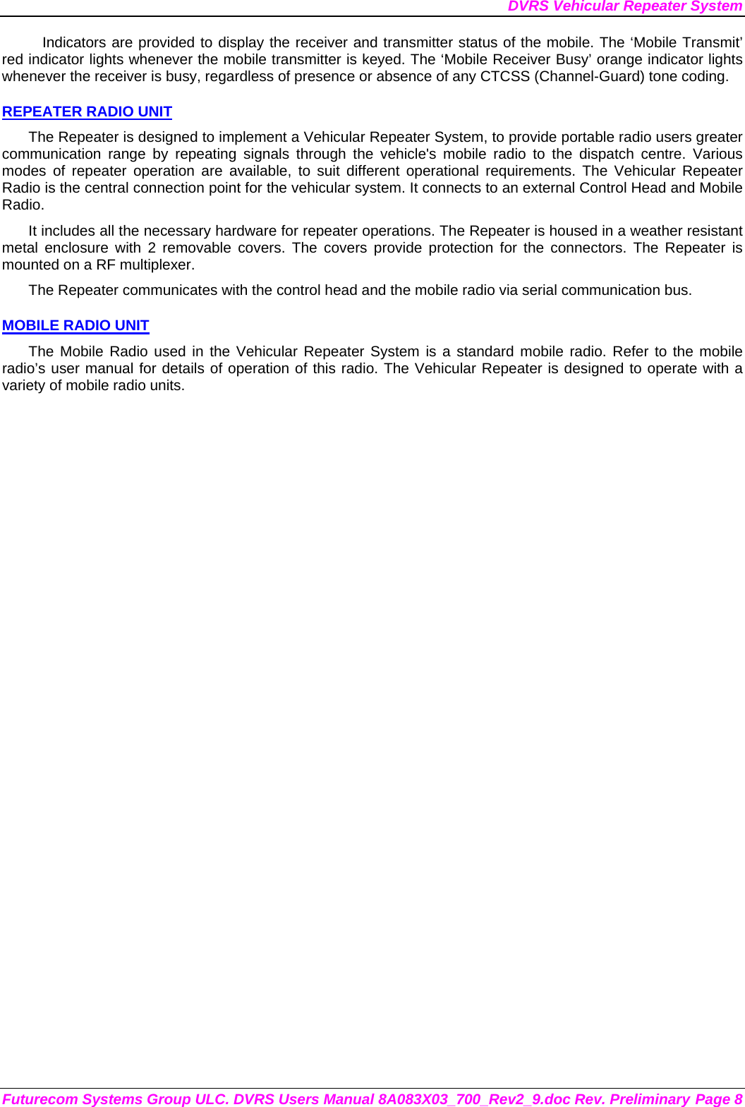 DVRS Vehicular Repeater System Futurecom Systems Group ULC. DVRS Users Manual 8A083X03_700_Rev2_9.doc Rev. Preliminary Page 8 Indicators are provided to display the receiver and transmitter status of the mobile. The ‘Mobile Transmit’ red indicator lights whenever the mobile transmitter is keyed. The ‘Mobile Receiver Busy’ orange indicator lights whenever the receiver is busy, regardless of presence or absence of any CTCSS (Channel-Guard) tone coding.  REPEATER RADIO UNIT The Repeater is designed to implement a Vehicular Repeater System, to provide portable radio users greater communication range by repeating signals through the vehicle&apos;s mobile radio to the dispatch centre. Various modes of repeater operation are available, to suit different operational requirements. The Vehicular Repeater Radio is the central connection point for the vehicular system. It connects to an external Control Head and Mobile Radio.  It includes all the necessary hardware for repeater operations. The Repeater is housed in a weather resistant metal enclosure with 2 removable covers. The covers provide protection for the connectors. The Repeater is mounted on a RF multiplexer. The Repeater communicates with the control head and the mobile radio via serial communication bus.   MOBILE RADIO UNIT The Mobile Radio used in the Vehicular Repeater System is a standard mobile radio. Refer to the mobile radio’s user manual for details of operation of this radio. The Vehicular Repeater is designed to operate with a variety of mobile radio units. 