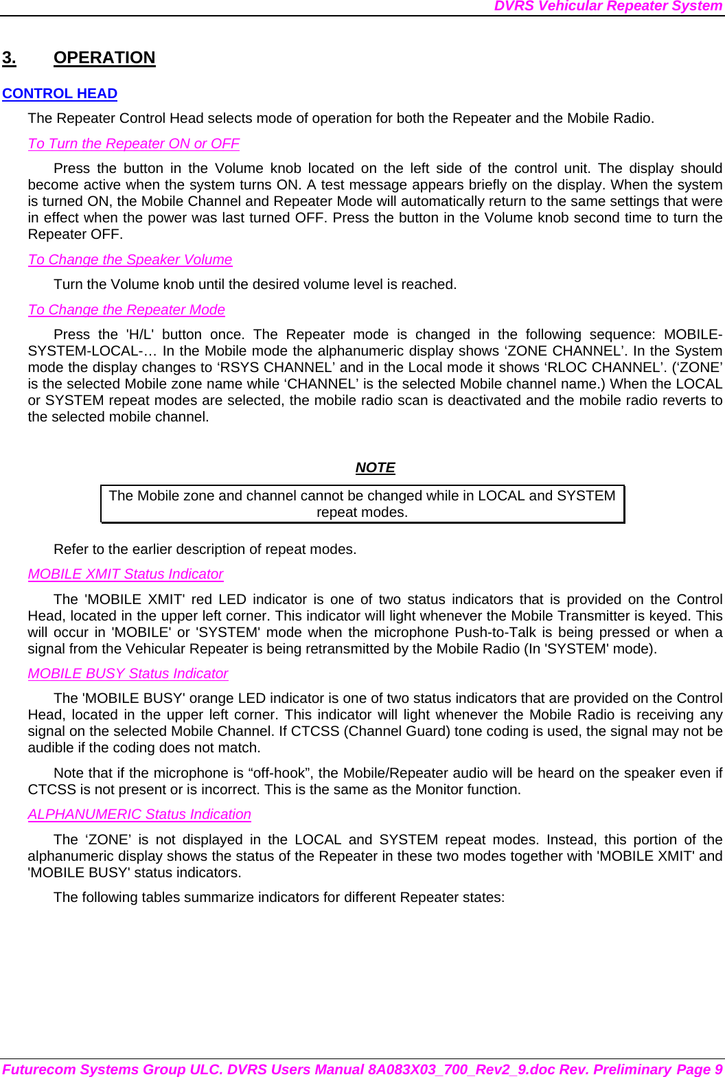 DVRS Vehicular Repeater System Futurecom Systems Group ULC. DVRS Users Manual 8A083X03_700_Rev2_9.doc Rev. Preliminary Page 9 3. OPERATION CONTROL HEAD The Repeater Control Head selects mode of operation for both the Repeater and the Mobile Radio. To Turn the Repeater ON or OFF Press the button in the Volume knob located on the left side of the control unit. The display should become active when the system turns ON. A test message appears briefly on the display. When the system is turned ON, the Mobile Channel and Repeater Mode will automatically return to the same settings that were in effect when the power was last turned OFF. Press the button in the Volume knob second time to turn the Repeater OFF. To Change the Speaker Volume Turn the Volume knob until the desired volume level is reached.  To Change the Repeater Mode Press the &apos;H/L&apos; button once. The Repeater mode is changed in the following sequence: MOBILE-SYSTEM-LOCAL-… In the Mobile mode the alphanumeric display shows ‘ZONE CHANNEL’. In the System mode the display changes to ‘RSYS CHANNEL’ and in the Local mode it shows ‘RLOC CHANNEL’. (‘ZONE’ is the selected Mobile zone name while ‘CHANNEL’ is the selected Mobile channel name.) When the LOCAL or SYSTEM repeat modes are selected, the mobile radio scan is deactivated and the mobile radio reverts to the selected mobile channel.   NOTE The Mobile zone and channel cannot be changed while in LOCAL and SYSTEM repeat modes. Refer to the earlier description of repeat modes.  MOBILE XMIT Status Indicator The &apos;MOBILE XMIT&apos; red LED indicator is one of two status indicators that is provided on the Control Head, located in the upper left corner. This indicator will light whenever the Mobile Transmitter is keyed. This will occur in &apos;MOBILE&apos; or &apos;SYSTEM&apos; mode when the microphone Push-to-Talk is being pressed or when a signal from the Vehicular Repeater is being retransmitted by the Mobile Radio (In &apos;SYSTEM&apos; mode). MOBILE BUSY Status Indicator The &apos;MOBILE BUSY&apos; orange LED indicator is one of two status indicators that are provided on the Control Head, located in the upper left corner. This indicator will light whenever the Mobile Radio is receiving any signal on the selected Mobile Channel. If CTCSS (Channel Guard) tone coding is used, the signal may not be audible if the coding does not match. Note that if the microphone is “off-hook”, the Mobile/Repeater audio will be heard on the speaker even if CTCSS is not present or is incorrect. This is the same as the Monitor function. ALPHANUMERIC Status Indication The ‘ZONE’ is not displayed in the LOCAL and SYSTEM repeat modes. Instead, this portion of the alphanumeric display shows the status of the Repeater in these two modes together with &apos;MOBILE XMIT&apos; and &apos;MOBILE BUSY&apos; status indicators. The following tables summarize indicators for different Repeater states: 