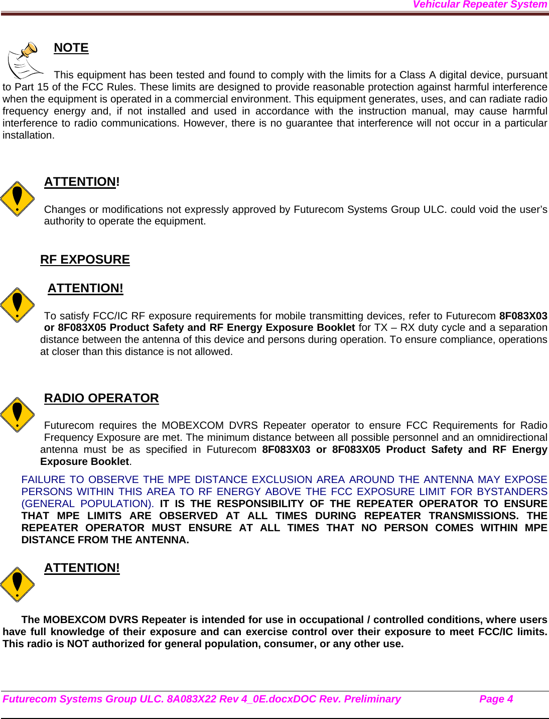 Vehicular Repeater System Futurecom Systems Group ULC. 8A083X22 Rev 4_0E.docxDOC Rev. Preliminary                           Page 4    NOTE  This equipment has been tested and found to comply with the limits for a Class A digital device, pursuant to Part 15 of the FCC Rules. These limits are designed to provide reasonable protection against harmful interference when the equipment is operated in a commercial environment. This equipment generates, uses, and can radiate radio frequency energy and, if not installed and used in accordance with the instruction manual, may cause harmful interference to radio communications. However, there is no guarantee that interference will not occur in a particular installation.   ATTENTION!  Changes or modifications not expressly approved by Futurecom Systems Group ULC. could void the user’s authority to operate the equipment.  RF EXPOSURE     ATTENTION!  To satisfy FCC/IC RF exposure requirements for mobile transmitting devices, refer to Futurecom 8F083X03 or 8F083X05 Product Safety and RF Energy Exposure Booklet for TX – RX duty cycle and a separation distance between the antenna of this device and persons during operation. To ensure compliance, operations at closer than this distance is not allowed.    RADIO OPERATOR  Futurecom requires the MOBEXCOM DVRS Repeater operator to ensure FCC Requirements for Radio Frequency Exposure are met. The minimum distance between all possible personnel and an omnidirectional antenna must be as specified in Futurecom 8F083X03 or 8F083X05 Product Safety and RF Energy Exposure Booklet.  FAILURE TO OBSERVE THE MPE DISTANCE EXCLUSION AREA AROUND THE ANTENNA MAY EXPOSE PERSONS WITHIN THIS AREA TO RF ENERGY ABOVE THE FCC EXPOSURE LIMIT FOR BYSTANDERS (GENERAL POPULATION). IT IS THE RESPONSIBILITY OF THE REPEATER OPERATOR TO ENSURE THAT MPE LIMITS ARE OBSERVED AT ALL TIMES DURING REPEATER TRANSMISSIONS. THE REPEATER OPERATOR MUST ENSURE AT ALL TIMES THAT NO PERSON COMES WITHIN MPE DISTANCE FROM THE ANTENNA.  ATTENTION!  The MOBEXCOM DVRS Repeater is intended for use in occupational / controlled conditions, where users have full knowledge of their exposure and can exercise control over their exposure to meet FCC/IC limits. This radio is NOT authorized for general population, consumer, or any other use.    