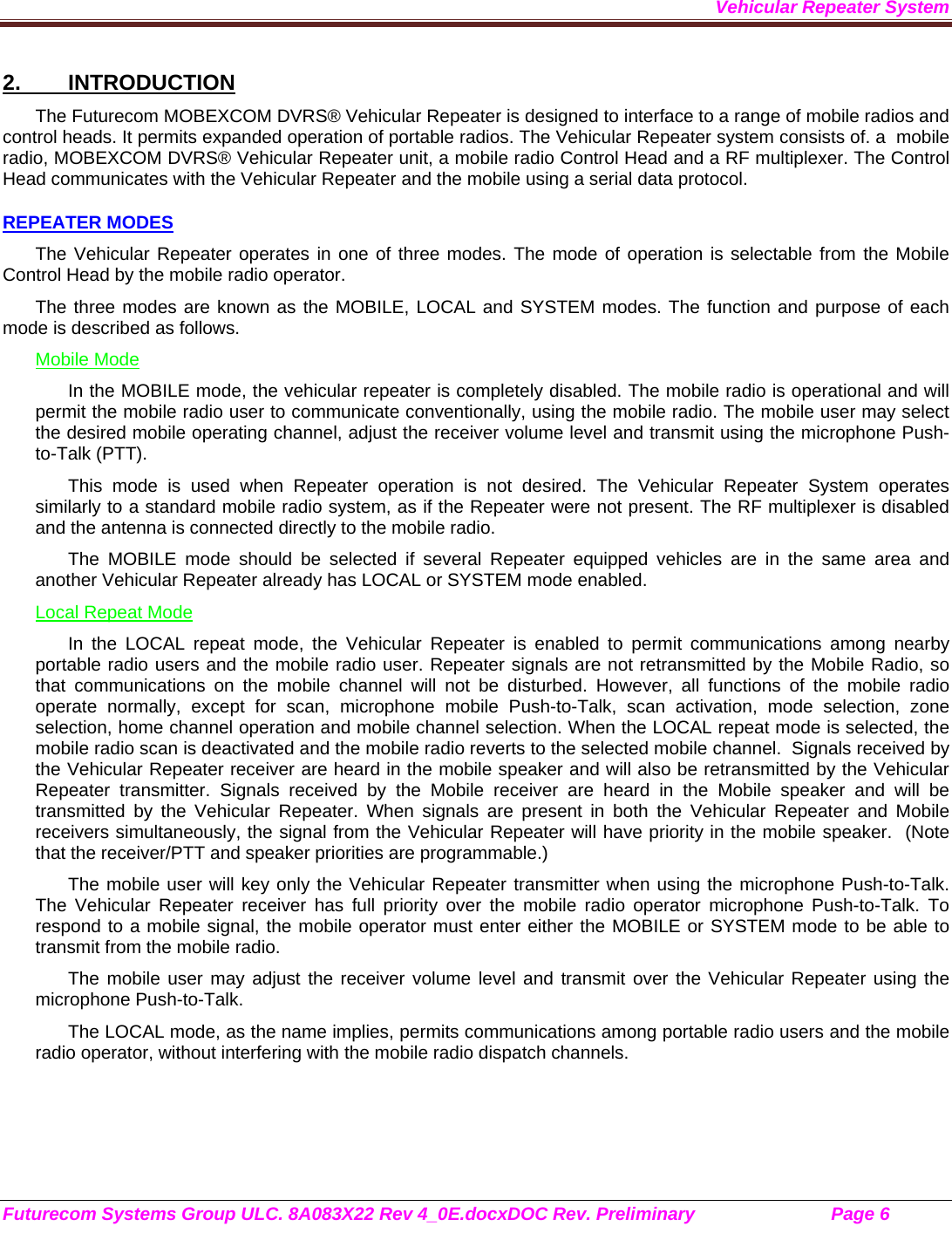 Vehicular Repeater System Futurecom Systems Group ULC. 8A083X22 Rev 4_0E.docxDOC Rev. Preliminary                           Page 6    2. INTRODUCTION The Futurecom MOBEXCOM DVRS® Vehicular Repeater is designed to interface to a range of mobile radios and control heads. It permits expanded operation of portable radios. The Vehicular Repeater system consists of. a  mobile radio, MOBEXCOM DVRS® Vehicular Repeater unit, a mobile radio Control Head and a RF multiplexer. The Control Head communicates with the Vehicular Repeater and the mobile using a serial data protocol.  REPEATER MODES The Vehicular Repeater operates in one of three modes. The mode of operation is selectable from the Mobile Control Head by the mobile radio operator.  The three modes are known as the MOBILE, LOCAL and SYSTEM modes. The function and purpose of each mode is described as follows. Mobile Mode In the MOBILE mode, the vehicular repeater is completely disabled. The mobile radio is operational and will permit the mobile radio user to communicate conventionally, using the mobile radio. The mobile user may select the desired mobile operating channel, adjust the receiver volume level and transmit using the microphone Push-to-Talk (PTT).  This mode is used when Repeater operation is not desired. The Vehicular Repeater System operates similarly to a standard mobile radio system, as if the Repeater were not present. The RF multiplexer is disabled and the antenna is connected directly to the mobile radio. The MOBILE mode should be selected if several Repeater equipped vehicles are in the same area and another Vehicular Repeater already has LOCAL or SYSTEM mode enabled. Local Repeat Mode In the LOCAL repeat mode, the Vehicular Repeater is enabled to permit communications among nearby portable radio users and the mobile radio user. Repeater signals are not retransmitted by the Mobile Radio, so that communications on the mobile channel will not be disturbed. However, all functions of the mobile radio operate normally, except for scan, microphone mobile Push-to-Talk, scan activation, mode selection, zone selection, home channel operation and mobile channel selection. When the LOCAL repeat mode is selected, the mobile radio scan is deactivated and the mobile radio reverts to the selected mobile channel.  Signals received by the Vehicular Repeater receiver are heard in the mobile speaker and will also be retransmitted by the Vehicular Repeater transmitter. Signals received by the Mobile receiver are heard in the Mobile speaker and will be transmitted by the Vehicular Repeater. When signals are present in both the Vehicular Repeater and Mobile receivers simultaneously, the signal from the Vehicular Repeater will have priority in the mobile speaker.  (Note that the receiver/PTT and speaker priorities are programmable.) The mobile user will key only the Vehicular Repeater transmitter when using the microphone Push-to-Talk. The Vehicular Repeater receiver has full priority over the mobile radio operator microphone Push-to-Talk. To respond to a mobile signal, the mobile operator must enter either the MOBILE or SYSTEM mode to be able to transmit from the mobile radio.  The mobile user may adjust the receiver volume level and transmit over the Vehicular Repeater using the microphone Push-to-Talk.  The LOCAL mode, as the name implies, permits communications among portable radio users and the mobile radio operator, without interfering with the mobile radio dispatch channels.  