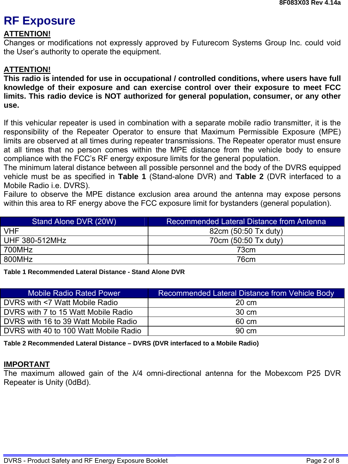 8F083X03 Rev 4.14a DVRS - Product Safety and RF Energy Exposure Booklet    Page 2 of 8 RF Exposure ATTENTION! Changes or modifications not expressly approved by Futurecom Systems Group Inc. could void the User’s authority to operate the equipment.  ATTENTION! This radio is intended for use in occupational / controlled conditions, where users have full knowledge of their exposure and can exercise control over their exposure to meet FCC limits. This radio device is NOT authorized for general population, consumer, or any other use.  If this vehicular repeater is used in combination with a separate mobile radio transmitter, it is the responsibility of the Repeater Operator to ensure that Maximum Permissible Exposure (MPE) limits are observed at all times during repeater transmissions. The Repeater operator must ensure at all times that no person comes within the MPE distance from the vehicle body to ensure compliance with the FCC’s RF energy exposure limits for the general population.  The minimum lateral distance between all possible personnel and the body of the DVRS equipped vehicle must be as specified in Table 1 (Stand-alone DVR) and Table 2 (DVR interfaced to a Mobile Radio i.e. DVRS). Failure to observe the MPE distance exclusion area around the antenna may expose persons within this area to RF energy above the FCC exposure limit for bystanders (general population).   Stand Alone DVR (20W)  Recommended Lateral Distance from Antenna VHF  82cm (50:50 Tx duty) UHF 380-512MHz  70cm (50:50 Tx duty) 700MHz 73cm  800MHz 76cm Table 1 Recommended Lateral Distance - Stand Alone DVR  Mobile Radio Rated Power  Recommended Lateral Distance from Vehicle Body DVRS with &lt;7 Watt Mobile Radio  20 cm  DVRS with 7 to 15 Watt Mobile Radio  30 cm DVRS with 16 to 39 Watt Mobile Radio  60 cm DVRS with 40 to 100 Watt Mobile Radio  90 cm Table 2 Recommended Lateral Distance – DVRS (DVR interfaced to a Mobile Radio)  IMPORTANT The maximum allowed gain of the λ/4 omni-directional antenna for the Mobexcom P25 DVR Repeater is Unity (0dBd).  