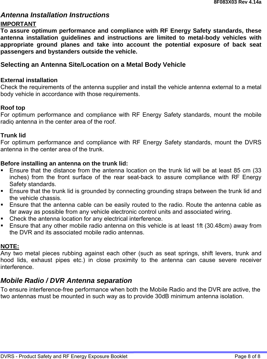 8F083X03 Rev 4.14a DVRS - Product Safety and RF Energy Exposure Booklet    Page 8 of 8 Antenna Installation Instructions IMPORTANT To assure optimum performance and compliance with RF Energy Safety standards, these antenna installation guidelines and instructions are limited to metal-body vehicles with appropriate ground planes and take into account the potential exposure of back seat passengers and bystanders outside the vehicle. Selecting an Antenna Site/Location on a Metal Body Vehicle  External installation Check the requirements of the antenna supplier and install the vehicle antenna external to a metal body vehicle in accordance with those requirements.  Roof top For optimum performance and compliance with RF Energy Safety standards, mount the mobile radio antenna in the center area of the roof.  Trunk lid For optimum performance and compliance with RF Energy Safety standards, mount the DVRS antenna in the center area of the trunk.  Before installing an antenna on the trunk lid:   Ensure that the distance from the antenna location on the trunk lid will be at least 85 cm (33 inches) from the front surface of the rear seat-back to assure compliance with RF Energy Safety standards.   Ensure that the trunk lid is grounded by connecting grounding straps between the trunk lid and the vehicle chassis.   Ensure that the antenna cable can be easily routed to the radio. Route the antenna cable as far away as possible from any vehicle electronic control units and associated wiring.   Check the antenna location for any electrical interference.   Ensure that any other mobile radio antenna on this vehicle is at least 1ft (30.48cm) away from the DVR and its associated mobile radio antennas.  NOTE: Any two metal pieces rubbing against each other (such as seat springs, shift levers, trunk and hood lids, exhaust pipes etc.) in close proximity to the antenna can cause severe receiver interference. Mobile Radio / DVR Antenna separation To ensure interference-free performance when both the Mobile Radio and the DVR are active, the two antennas must be mounted in such way as to provide 30dB minimum antenna isolation.  