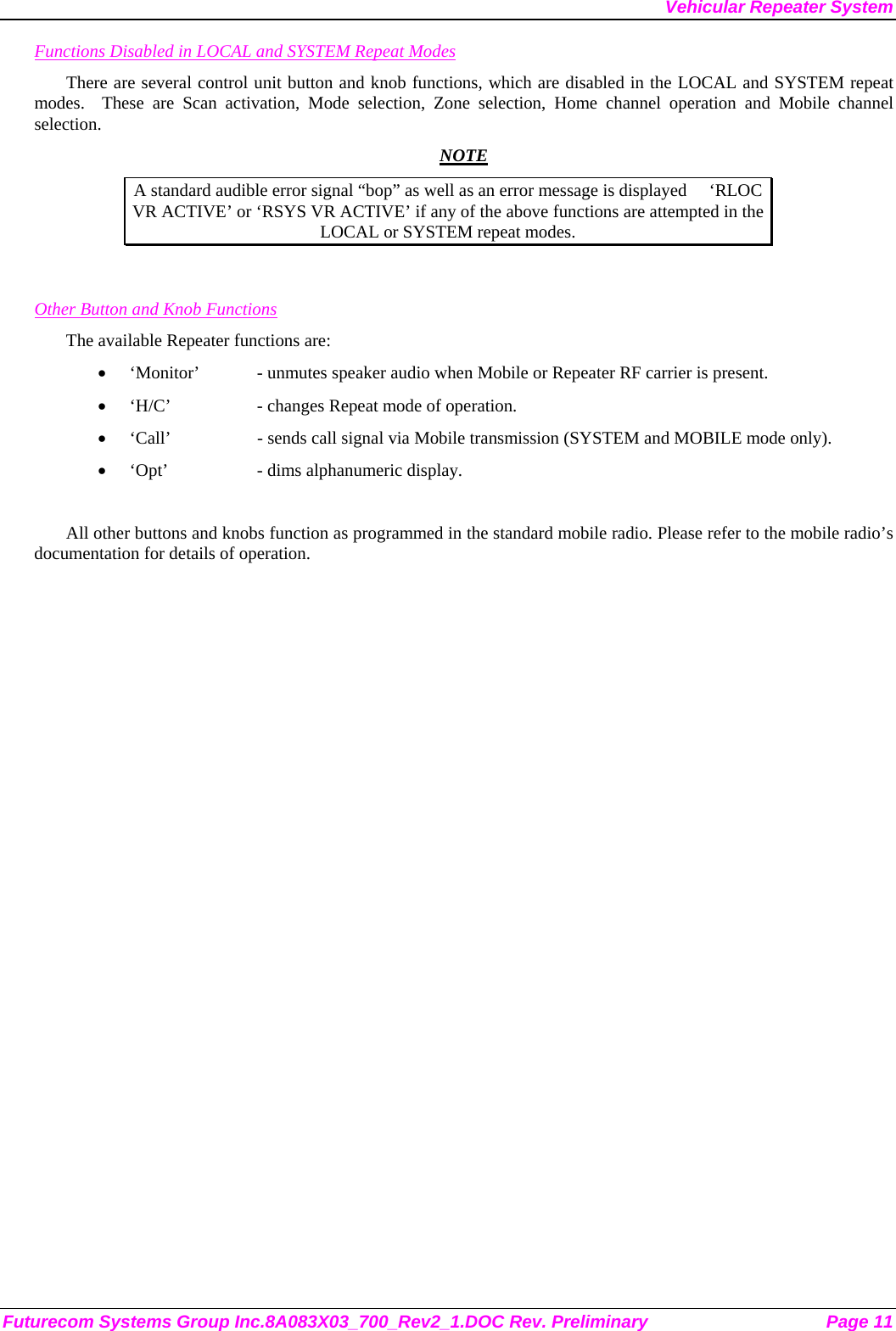 Vehicular Repeater System Futurecom Systems Group Inc.8A083X03_700_Rev2_1.DOC Rev. Preliminary  Page 11 Functions Disabled in LOCAL and SYSTEM Repeat Modes There are several control unit button and knob functions, which are disabled in the LOCAL and SYSTEM repeat modes.  These are Scan activation, Mode selection, Zone selection, Home channel operation and Mobile channel selection.  NOTE A standard audible error signal “bop” as well as an error message is displayed     ‘RLOC VR ACTIVE’ or ‘RSYS VR ACTIVE’ if any of the above functions are attempted in the LOCAL or SYSTEM repeat modes.   Other Button and Knob Functions The available Repeater functions are: • ‘Monitor’  - unmutes speaker audio when Mobile or Repeater RF carrier is present. • ‘H/C’    - changes Repeat mode of operation. • ‘Call’    - sends call signal via Mobile transmission (SYSTEM and MOBILE mode only). • ‘Opt’    - dims alphanumeric display.  All other buttons and knobs function as programmed in the standard mobile radio. Please refer to the mobile radio’s documentation for details of operation.  