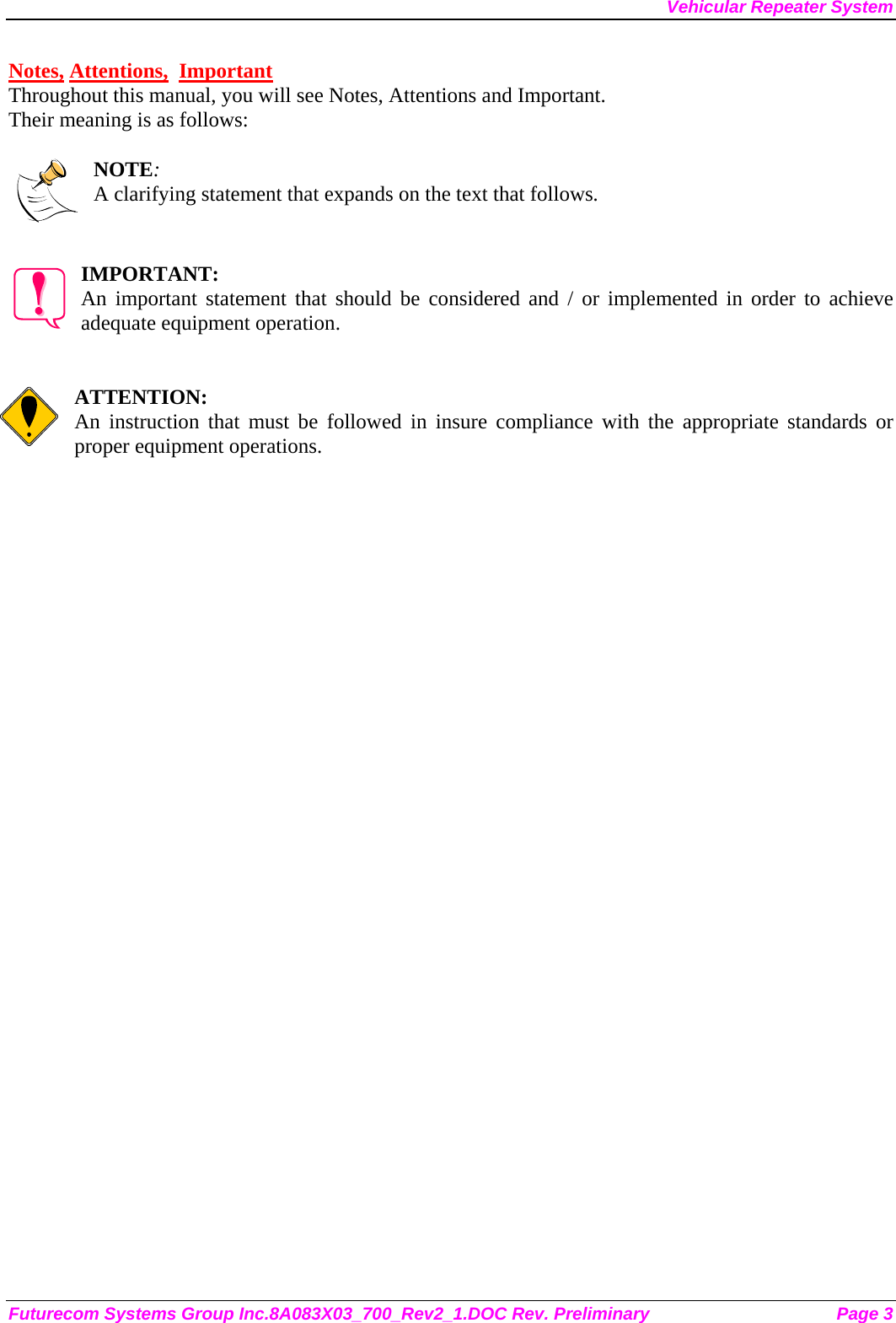 Vehicular Repeater System Futurecom Systems Group Inc.8A083X03_700_Rev2_1.DOC Rev. Preliminary  Page 3 Notes, Attentions,  Important Throughout this manual, you will see Notes, Attentions and Important. Their meaning is as follows:  NOTE: A clarifying statement that expands on the text that follows.   IMPORTANT: An important statement that should be considered and / or implemented in order to achieve adequate equipment operation.   ATTENTION: An instruction that must be followed in insure compliance with the appropriate standards or proper equipment operations.      