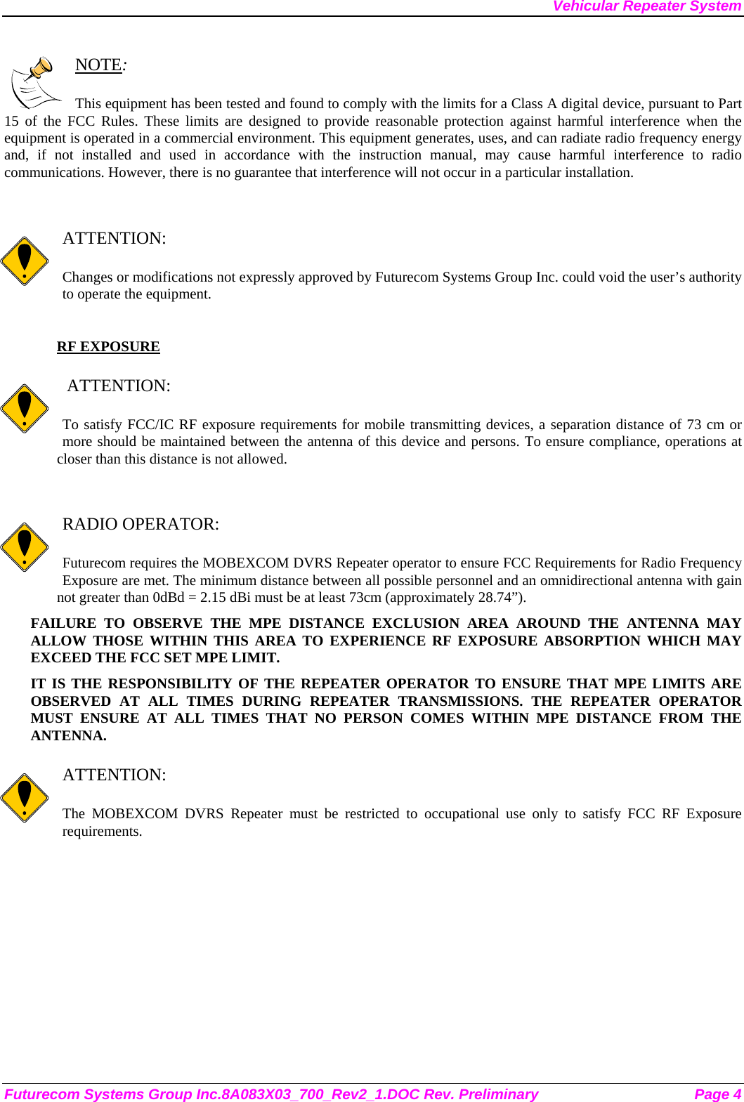 Vehicular Repeater System Futurecom Systems Group Inc.8A083X03_700_Rev2_1.DOC Rev. Preliminary  Page 4  NOTE:  This equipment has been tested and found to comply with the limits for a Class A digital device, pursuant to Part 15 of the FCC Rules. These limits are designed to provide reasonable protection against harmful interference when the equipment is operated in a commercial environment. This equipment generates, uses, and can radiate radio frequency energy and, if not installed and used in accordance with the instruction manual, may cause harmful interference to radio communications. However, there is no guarantee that interference will not occur in a particular installation.   ATTENTION:  Changes or modifications not expressly approved by Futurecom Systems Group Inc. could void the user’s authority to operate the equipment.  RF EXPOSURE     ATTENTION:  To satisfy FCC/IC RF exposure requirements for mobile transmitting devices, a separation distance of 73 cm or more should be maintained between the antenna of this device and persons. To ensure compliance, operations at closer than this distance is not allowed.    RADIO OPERATOR:  Futurecom requires the MOBEXCOM DVRS Repeater operator to ensure FCC Requirements for Radio Frequency Exposure are met. The minimum distance between all possible personnel and an omnidirectional antenna with gain not greater than 0dBd = 2.15 dBi must be at least 73cm (approximately 28.74”). FAILURE TO OBSERVE THE MPE DISTANCE EXCLUSION AREA AROUND THE ANTENNA MAY ALLOW THOSE WITHIN THIS AREA TO EXPERIENCE RF EXPOSURE ABSORPTION WHICH MAY EXCEED THE FCC SET MPE LIMIT. IT IS THE RESPONSIBILITY OF THE REPEATER OPERATOR TO ENSURE THAT MPE LIMITS ARE OBSERVED AT ALL TIMES DURING REPEATER TRANSMISSIONS. THE REPEATER OPERATOR MUST ENSURE AT ALL TIMES THAT NO PERSON COMES WITHIN MPE DISTANCE FROM THE ANTENNA.  ATTENTION:  The MOBEXCOM DVRS Repeater must be restricted to occupational use only to satisfy FCC RF Exposure requirements.  