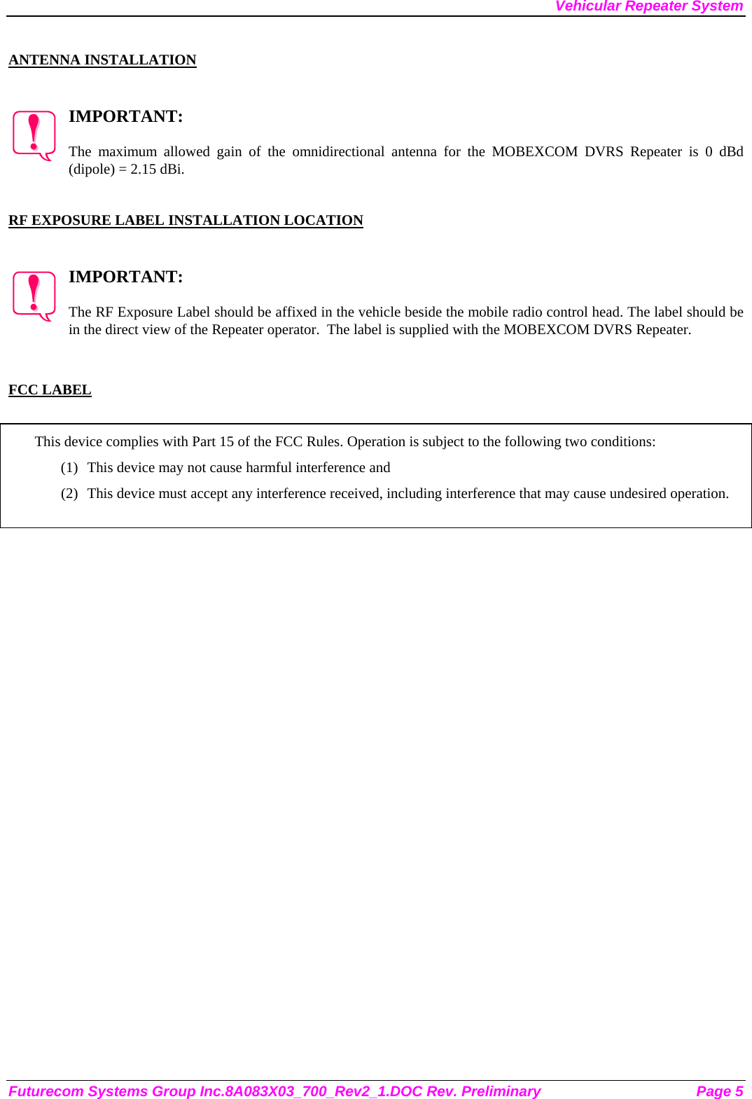 Vehicular Repeater System Futurecom Systems Group Inc.8A083X03_700_Rev2_1.DOC Rev. Preliminary  Page 5  ANTENNA INSTALLATION   IMPORTANT:  The maximum allowed gain of the omnidirectional antenna for the MOBEXCOM DVRS Repeater is 0 dBd (dipole) = 2.15 dBi.    RF EXPOSURE LABEL INSTALLATION LOCATION   IMPORTANT:  The RF Exposure Label should be affixed in the vehicle beside the mobile radio control head. The label should be in the direct view of the Repeater operator.  The label is supplied with the MOBEXCOM DVRS Repeater.   FCC LABEL  This device complies with Part 15 of the FCC Rules. Operation is subject to the following two conditions: (1) This device may not cause harmful interference and (2) This device must accept any interference received, including interference that may cause undesired operation.   