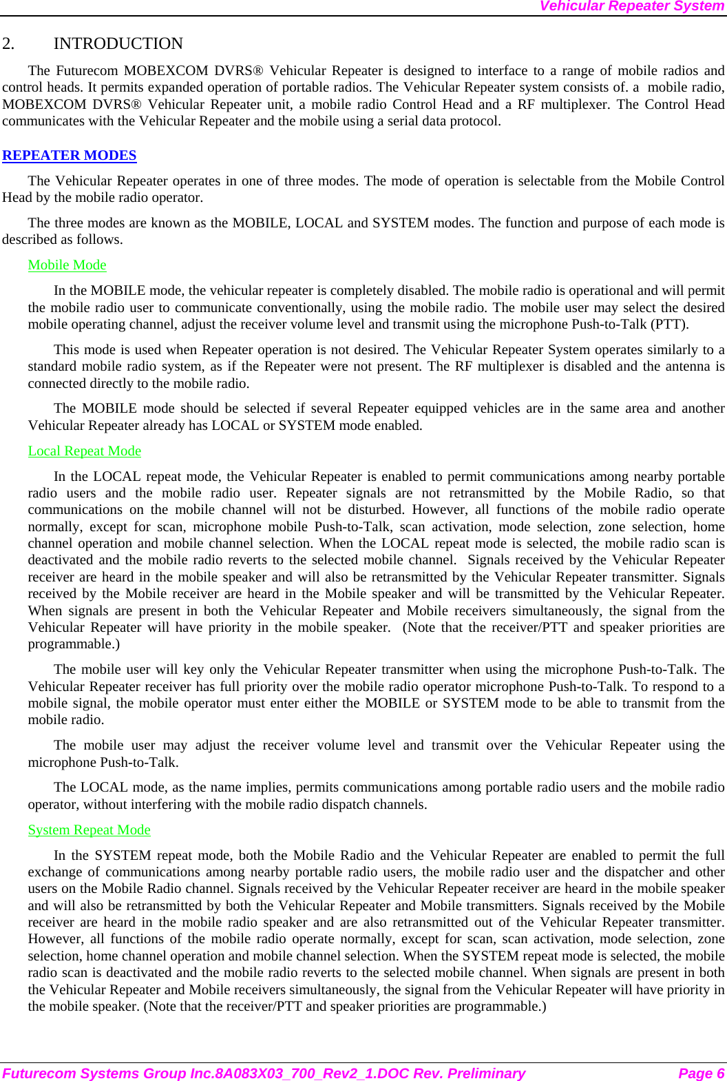 Vehicular Repeater System Futurecom Systems Group Inc.8A083X03_700_Rev2_1.DOC Rev. Preliminary  Page 6 2. INTRODUCTION The Futurecom MOBEXCOM DVRS® Vehicular Repeater is designed to interface to a range of mobile radios and control heads. It permits expanded operation of portable radios. The Vehicular Repeater system consists of. a  mobile radio, MOBEXCOM DVRS® Vehicular Repeater unit, a mobile radio Control Head and a RF multiplexer. The Control Head communicates with the Vehicular Repeater and the mobile using a serial data protocol.  REPEATER MODES The Vehicular Repeater operates in one of three modes. The mode of operation is selectable from the Mobile Control Head by the mobile radio operator.  The three modes are known as the MOBILE, LOCAL and SYSTEM modes. The function and purpose of each mode is described as follows. Mobile Mode In the MOBILE mode, the vehicular repeater is completely disabled. The mobile radio is operational and will permit the mobile radio user to communicate conventionally, using the mobile radio. The mobile user may select the desired mobile operating channel, adjust the receiver volume level and transmit using the microphone Push-to-Talk (PTT).  This mode is used when Repeater operation is not desired. The Vehicular Repeater System operates similarly to a standard mobile radio system, as if the Repeater were not present. The RF multiplexer is disabled and the antenna is connected directly to the mobile radio. The MOBILE mode should be selected if several Repeater equipped vehicles are in the same area and another Vehicular Repeater already has LOCAL or SYSTEM mode enabled. Local Repeat Mode In the LOCAL repeat mode, the Vehicular Repeater is enabled to permit communications among nearby portable radio users and the mobile radio user. Repeater signals are not retransmitted by the Mobile Radio, so that communications on the mobile channel will not be disturbed. However, all functions of the mobile radio operate normally, except for scan, microphone mobile Push-to-Talk, scan activation, mode selection, zone selection, home channel operation and mobile channel selection. When the LOCAL repeat mode is selected, the mobile radio scan is deactivated and the mobile radio reverts to the selected mobile channel.  Signals received by the Vehicular Repeater receiver are heard in the mobile speaker and will also be retransmitted by the Vehicular Repeater transmitter. Signals received by the Mobile receiver are heard in the Mobile speaker and will be transmitted by the Vehicular Repeater. When signals are present in both the Vehicular Repeater and Mobile receivers simultaneously, the signal from the Vehicular Repeater will have priority in the mobile speaker.  (Note that the receiver/PTT and speaker priorities are programmable.) The mobile user will key only the Vehicular Repeater transmitter when using the microphone Push-to-Talk. The Vehicular Repeater receiver has full priority over the mobile radio operator microphone Push-to-Talk. To respond to a mobile signal, the mobile operator must enter either the MOBILE or SYSTEM mode to be able to transmit from the mobile radio.  The mobile user may adjust the receiver volume level and transmit over the Vehicular Repeater using the microphone Push-to-Talk.  The LOCAL mode, as the name implies, permits communications among portable radio users and the mobile radio operator, without interfering with the mobile radio dispatch channels.  System Repeat Mode In the SYSTEM repeat mode, both the Mobile Radio and the Vehicular Repeater are enabled to permit the full exchange of communications among nearby portable radio users, the mobile radio user and the dispatcher and other users on the Mobile Radio channel. Signals received by the Vehicular Repeater receiver are heard in the mobile speaker and will also be retransmitted by both the Vehicular Repeater and Mobile transmitters. Signals received by the Mobile receiver are heard in the mobile radio speaker and are also retransmitted out of the Vehicular Repeater transmitter. However, all functions of the mobile radio operate normally, except for scan, scan activation, mode selection, zone selection, home channel operation and mobile channel selection. When the SYSTEM repeat mode is selected, the mobile radio scan is deactivated and the mobile radio reverts to the selected mobile channel. When signals are present in both the Vehicular Repeater and Mobile receivers simultaneously, the signal from the Vehicular Repeater will have priority in the mobile speaker. (Note that the receiver/PTT and speaker priorities are programmable.) 