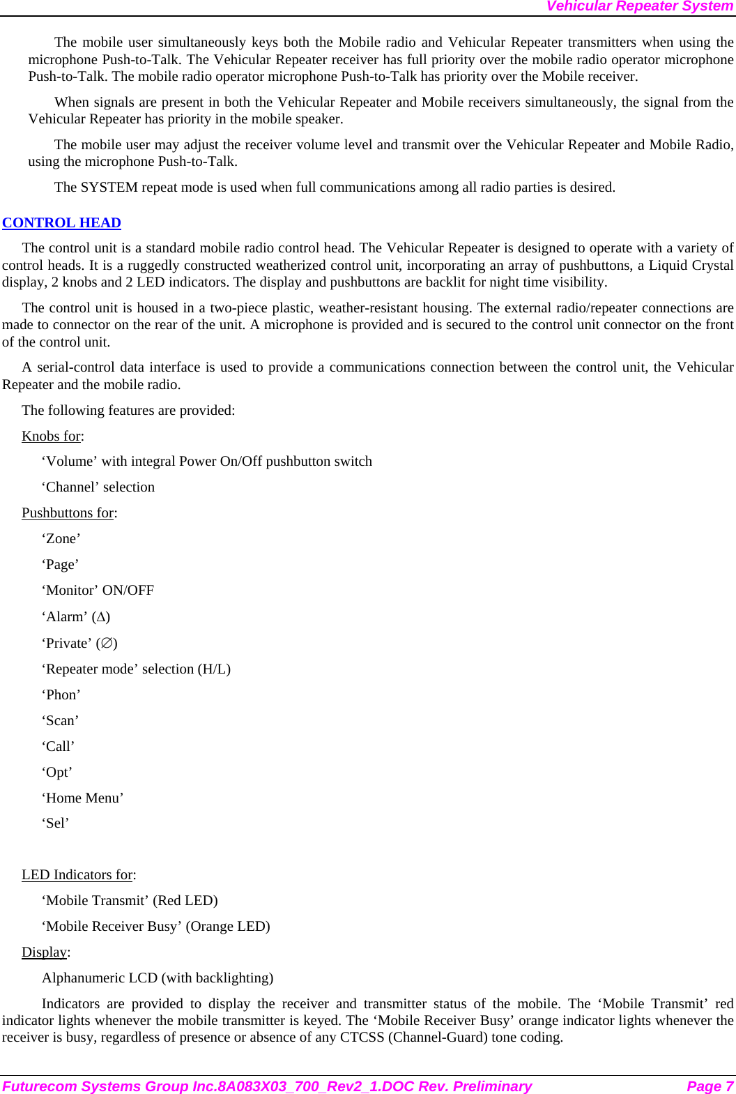 Vehicular Repeater System Futurecom Systems Group Inc.8A083X03_700_Rev2_1.DOC Rev. Preliminary  Page 7 The mobile user simultaneously keys both the Mobile radio and Vehicular Repeater transmitters when using the microphone Push-to-Talk. The Vehicular Repeater receiver has full priority over the mobile radio operator microphone Push-to-Talk. The mobile radio operator microphone Push-to-Talk has priority over the Mobile receiver. When signals are present in both the Vehicular Repeater and Mobile receivers simultaneously, the signal from the Vehicular Repeater has priority in the mobile speaker. The mobile user may adjust the receiver volume level and transmit over the Vehicular Repeater and Mobile Radio, using the microphone Push-to-Talk.  The SYSTEM repeat mode is used when full communications among all radio parties is desired. CONTROL HEAD The control unit is a standard mobile radio control head. The Vehicular Repeater is designed to operate with a variety of control heads. It is a ruggedly constructed weatherized control unit, incorporating an array of pushbuttons, a Liquid Crystal display, 2 knobs and 2 LED indicators. The display and pushbuttons are backlit for night time visibility.  The control unit is housed in a two-piece plastic, weather-resistant housing. The external radio/repeater connections are made to connector on the rear of the unit. A microphone is provided and is secured to the control unit connector on the front of the control unit.  A serial-control data interface is used to provide a communications connection between the control unit, the Vehicular Repeater and the mobile radio.  The following features are provided: Knobs for: ‘Volume’ with integral Power On/Off pushbutton switch ‘Channel’ selection Pushbuttons for: ‘Zone’ ‘Page’ ‘Monitor’ ON/OFF ‘Alarm’ (∆) ‘Private’ (∅) ‘Repeater mode’ selection (H/L) ‘Phon’ ‘Scan’ ‘Call’ ‘Opt’ ‘Home Menu’ ‘Sel’  LED Indicators for: ‘Mobile Transmit’ (Red LED) ‘Mobile Receiver Busy’ (Orange LED) Display: Alphanumeric LCD (with backlighting) Indicators are provided to display the receiver and transmitter status of the mobile. The ‘Mobile Transmit’ red indicator lights whenever the mobile transmitter is keyed. The ‘Mobile Receiver Busy’ orange indicator lights whenever the receiver is busy, regardless of presence or absence of any CTCSS (Channel-Guard) tone coding.  