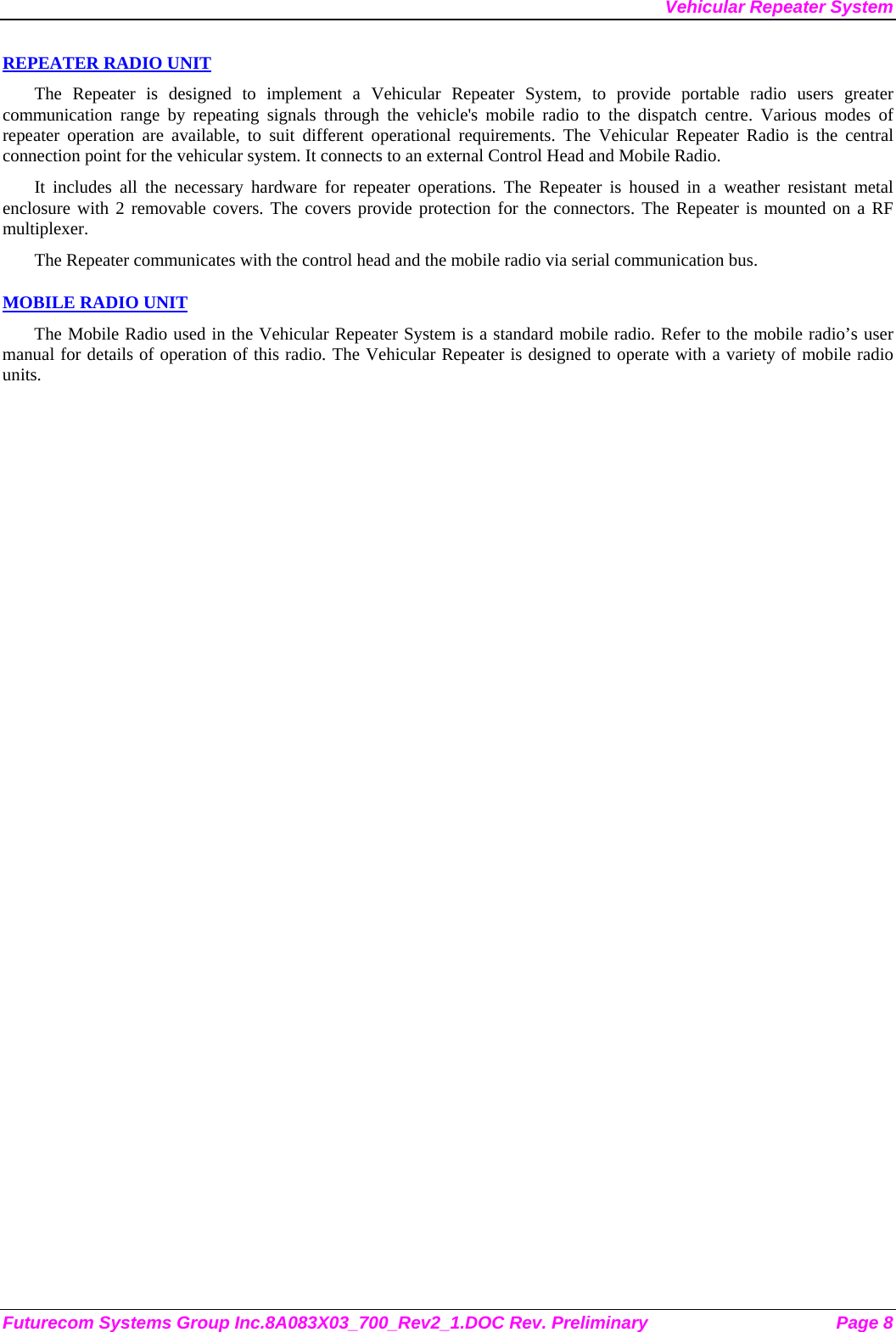 Vehicular Repeater System Futurecom Systems Group Inc.8A083X03_700_Rev2_1.DOC Rev. Preliminary  Page 8 REPEATER RADIO UNIT The Repeater is designed to implement a Vehicular Repeater System, to provide portable radio users greater communication range by repeating signals through the vehicle&apos;s mobile radio to the dispatch centre. Various modes of repeater operation are available, to suit different operational requirements. The Vehicular Repeater Radio is the central connection point for the vehicular system. It connects to an external Control Head and Mobile Radio.  It includes all the necessary hardware for repeater operations. The Repeater is housed in a weather resistant metal enclosure with 2 removable covers. The covers provide protection for the connectors. The Repeater is mounted on a RF multiplexer. The Repeater communicates with the control head and the mobile radio via serial communication bus.   MOBILE RADIO UNIT The Mobile Radio used in the Vehicular Repeater System is a standard mobile radio. Refer to the mobile radio’s user manual for details of operation of this radio. The Vehicular Repeater is designed to operate with a variety of mobile radio units. 