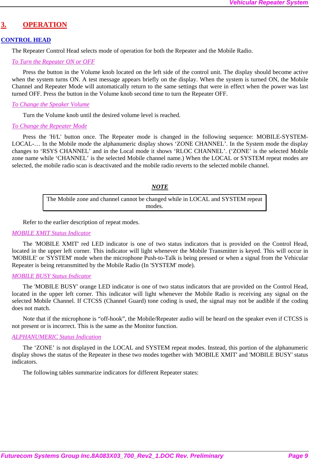 Vehicular Repeater System Futurecom Systems Group Inc.8A083X03_700_Rev2_1.DOC Rev. Preliminary  Page 9 3. OPERATION CONTROL HEAD The Repeater Control Head selects mode of operation for both the Repeater and the Mobile Radio. To Turn the Repeater ON or OFF Press the button in the Volume knob located on the left side of the control unit. The display should become active when the system turns ON. A test message appears briefly on the display. When the system is turned ON, the Mobile Channel and Repeater Mode will automatically return to the same settings that were in effect when the power was last turned OFF. Press the button in the Volume knob second time to turn the Repeater OFF. To Change the Speaker Volume Turn the Volume knob until the desired volume level is reached.  To Change the Repeater Mode Press the &apos;H/L&apos; button once. The Repeater mode is changed in the following sequence: MOBILE-SYSTEM-LOCAL-… In the Mobile mode the alphanumeric display shows ‘ZONE CHANNEL’. In the System mode the display changes to ‘RSYS CHANNEL’ and in the Local mode it shows ‘RLOC CHANNEL’. (‘ZONE’ is the selected Mobile zone name while ‘CHANNEL’ is the selected Mobile channel name.) When the LOCAL or SYSTEM repeat modes are selected, the mobile radio scan is deactivated and the mobile radio reverts to the selected mobile channel.   NOTE The Mobile zone and channel cannot be changed while in LOCAL and SYSTEM repeat modes. Refer to the earlier description of repeat modes.  MOBILE XMIT Status Indicator The &apos;MOBILE XMIT&apos; red LED indicator is one of two status indicators that is provided on the Control Head, located in the upper left corner. This indicator will light whenever the Mobile Transmitter is keyed. This will occur in &apos;MOBILE&apos; or &apos;SYSTEM&apos; mode when the microphone Push-to-Talk is being pressed or when a signal from the Vehicular Repeater is being retransmitted by the Mobile Radio (In &apos;SYSTEM&apos; mode). MOBILE BUSY Status Indicator The &apos;MOBILE BUSY&apos; orange LED indicator is one of two status indicators that are provided on the Control Head, located in the upper left corner. This indicator will light whenever the Mobile Radio is receiving any signal on the selected Mobile Channel. If CTCSS (Channel Guard) tone coding is used, the signal may not be audible if the coding does not match. Note that if the microphone is “off-hook”, the Mobile/Repeater audio will be heard on the speaker even if CTCSS is not present or is incorrect. This is the same as the Monitor function. ALPHANUMERIC Status Indication The ‘ZONE’ is not displayed in the LOCAL and SYSTEM repeat modes. Instead, this portion of the alphanumeric display shows the status of the Repeater in these two modes together with &apos;MOBILE XMIT&apos; and &apos;MOBILE BUSY&apos; status indicators. The following tables summarize indicators for different Repeater states: 