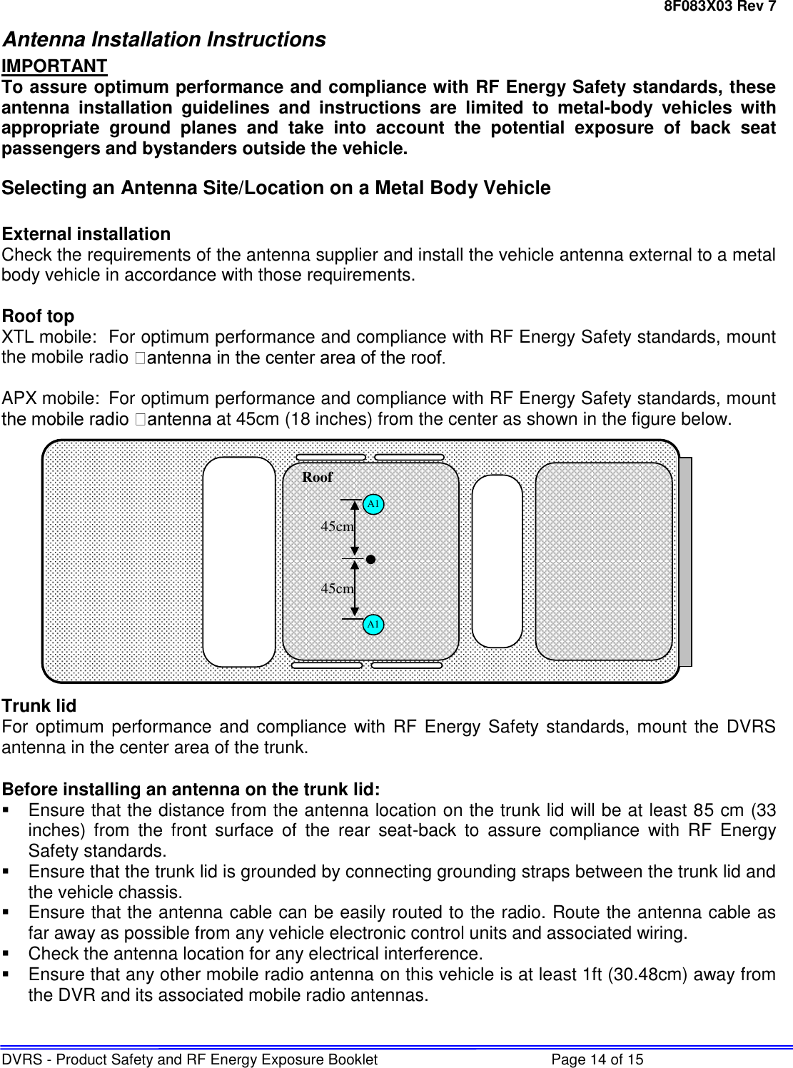 8F083X03 Rev 7 DVRS - Product Safety and RF Energy Exposure Booklet  Page 14 of 15 Antenna Installation Instructions IMPORTANT To assure optimum performance and compliance with RF Energy Safety standards, these antenna  installation  guidelines  and  instructions  are  limited  to  metal-body  vehicles  with appropriate  ground  planes  and  take  into  account  the  potential  exposure  of  back  seat passengers and bystanders outside the vehicle. Selecting an Antenna Site/Location on a Metal Body Vehicle  External installation Check the requirements of the antenna supplier and install the vehicle antenna external to a metal body vehicle in accordance with those requirements.  Roof top XTL mobile:  For optimum performance and compliance with RF Energy Safety standards, mount the mobile radi   APX mobile:  For optimum performance and compliance with RF Energy Safety standards, mount at 45cm (18 inches) from the center as shown in the figure below.              Trunk lid For optimum performance and compliance with RF  Energy Safety standards, mount  the DVRS antenna in the center area of the trunk.  Before installing an antenna on the trunk lid:   Ensure that the distance from the antenna location on the trunk lid will be at least 85 cm (33 inches)  from  the  front  surface  of  the  rear  seat-back  to  assure  compliance  with  RF  Energy Safety standards.   Ensure that the trunk lid is grounded by connecting grounding straps between the trunk lid and the vehicle chassis.   Ensure that the antenna cable can be easily routed to the radio. Route the antenna cable as far away as possible from any vehicle electronic control units and associated wiring.   Check the antenna location for any electrical interference.   Ensure that any other mobile radio antenna on this vehicle is at least 1ft (30.48cm) away from the DVR and its associated mobile radio antennas.   A1 A1 Roof   45cm 45cm 